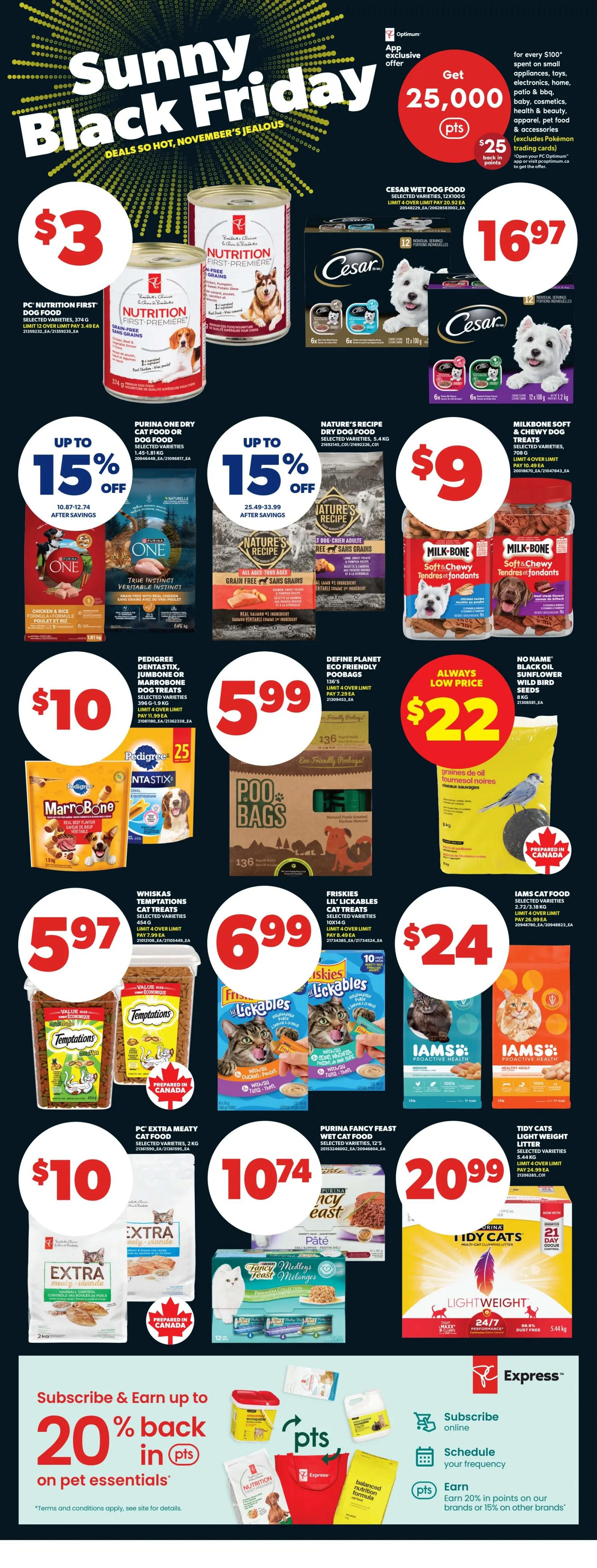 Real Canadian Superstore weekly flyer specials, Page 26. Deals include PC Nutrition First Dog Food cans for $3, Cesar Wet Dog Food 12x100g for $16.97. Save up to 15% on Purina ONE Dry Cat or Dog Food and Nature's Recipe Dry Dog Food. Milk-Bone Soft & Chewy Dog Treats are $9. Pedigree Dentastix, Jumbo or MarroBone Dog Treats are $10. Poo Bags are $5.99. Whiskas Temptations Cat Treats are $5.97. Friskies Lil' Lickables Cat Treats are $6.99. Iams Cat Food 2.72-3.18 kg is $24. PC Extra Meaty Cat Food 2kg is $10. Purina Fancy Feast Wet Cat Food 12's is $10.74. Tidy Cats Lightweight Litter 5.44kg is $20.99. Get 25,000 bonus PC Optimum points when you spend $100 on select items. Subscribe and earn up to 20% back in points on pet essentials.