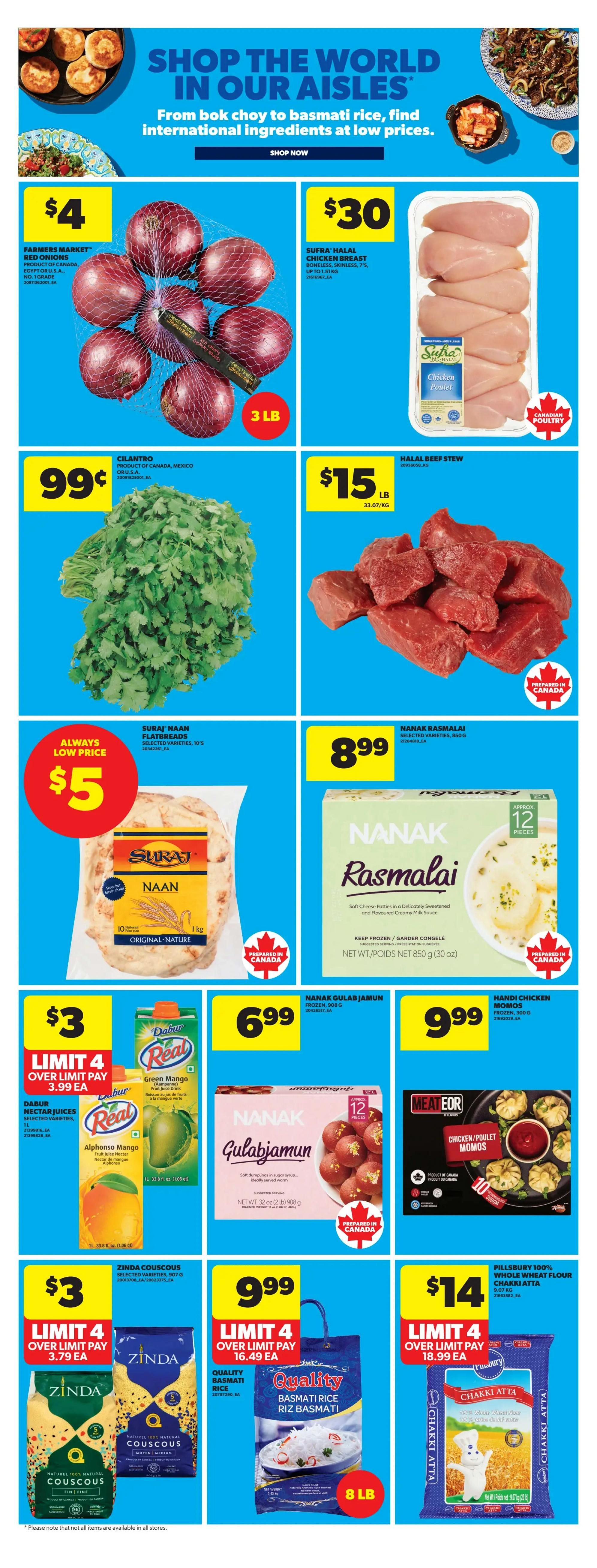Real Canadian Superstore weekly flyer specials page 31 features international ingredients. Farmers Market Red Onions are $4 for a 3 lb bag. Sufra Halal Chicken Breast is $30 for up to 1.51 kg. Cilantro is 99 cents per bunch. Halal Beef Stew is $15 per lb. Suraj Naan Flatbreads are always a low price of $5 for 10 original nature naan. Nanak Rasmalai, soft cheese patties in a delicately sweetened and flavoured creamy milk sauce, are $8.99 for a 850g package. Dabur Nectar Juices, including Green Mango and Alphonso Mango, are $3 each with a limit of 4, over limit pay $3.79 each. Nanak Gulab Jamun, soft dumplings in sugar syrup, are $6.99 for a 908g package. Handi Chicken Momos are $9.99 for 300g. Zinda Couscous, selected varieties, is $3 with a limit of 4, over limit pay $3.79 each for 907g. Quality Basmati Rice is $9.99 with a limit of 4, over limit pay $16.49 each for 8 lb. Pillsbury 100% Whole Wheat Flour Chakki Atta is $14 with a limit of 4, over limit pay $18.99 each for 9.07 kg.