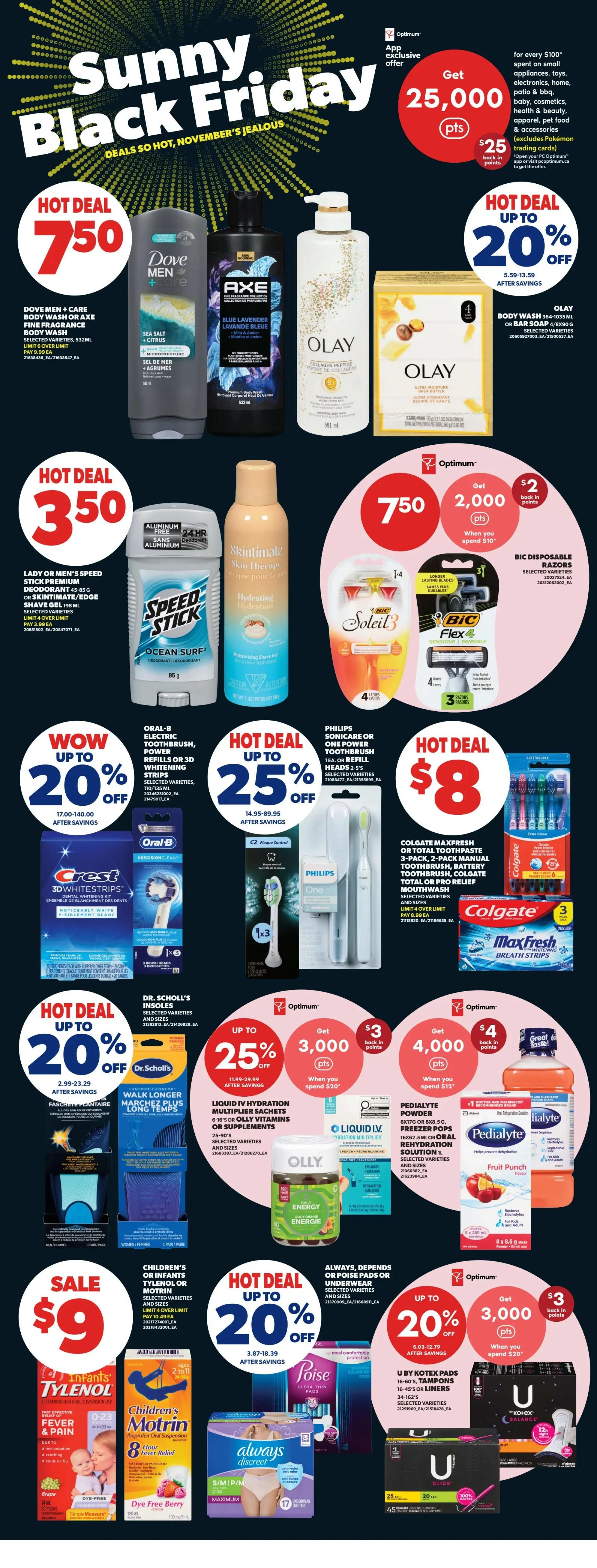 Real Canadian Superstore weekly flyer specials, Page 34. Features Sunny Black Friday deals. Hot Deal: Dove Men + Care Body Wash or Axe Fine Fragrance Body Wash for $7.50. Olay Body Wash or Bar Soap is up to 20% off. Hot Deal: Lady or Men's Speed Stick Premium Deodorant or Skintimate Shave Gel for $3.50. Skintimate Hydrating Shave Gel is also featured. Optimum offer: Spend $10 and get 2,000 Optimum points with purchase of BIC Soleil or BIC Flex 4 Disposable Razors. Wow deal: Oral-B Electric Toothbrush, Power Refills or 3D Whitening Strips up to 20% off. Hot Deal: Philips Sonicare or One Power Toothbrush or Refill Heads up to 25% off. Colgate MaxFresh or Total Toothpaste 3-pack, Manual Toothbrush, Battery Toothbrush, Colgate Total or Pro Relief Mouth Wash, and MaxFresh Breath Strips are featured. Hot Deal: Dr. Scholl's Insoles up to 20% off. Optimum offer: Spend $20 and get 3,000 Optimum points with purchase of Liquid I.V. Hydration Multiplier Sachets or Olly Vitamins or Supplements. Sale: Children's or Infants' Tylenol or Motrin for $9. Always, Depends or Poise Pads or Underwear up to 20% off. Optimum offer: Spend $20 and get 4,000 Optimum points with purchase of Pedialyte Powder or Oral Rehydration Solution. U by Kotex Tampons or Liners are featured.