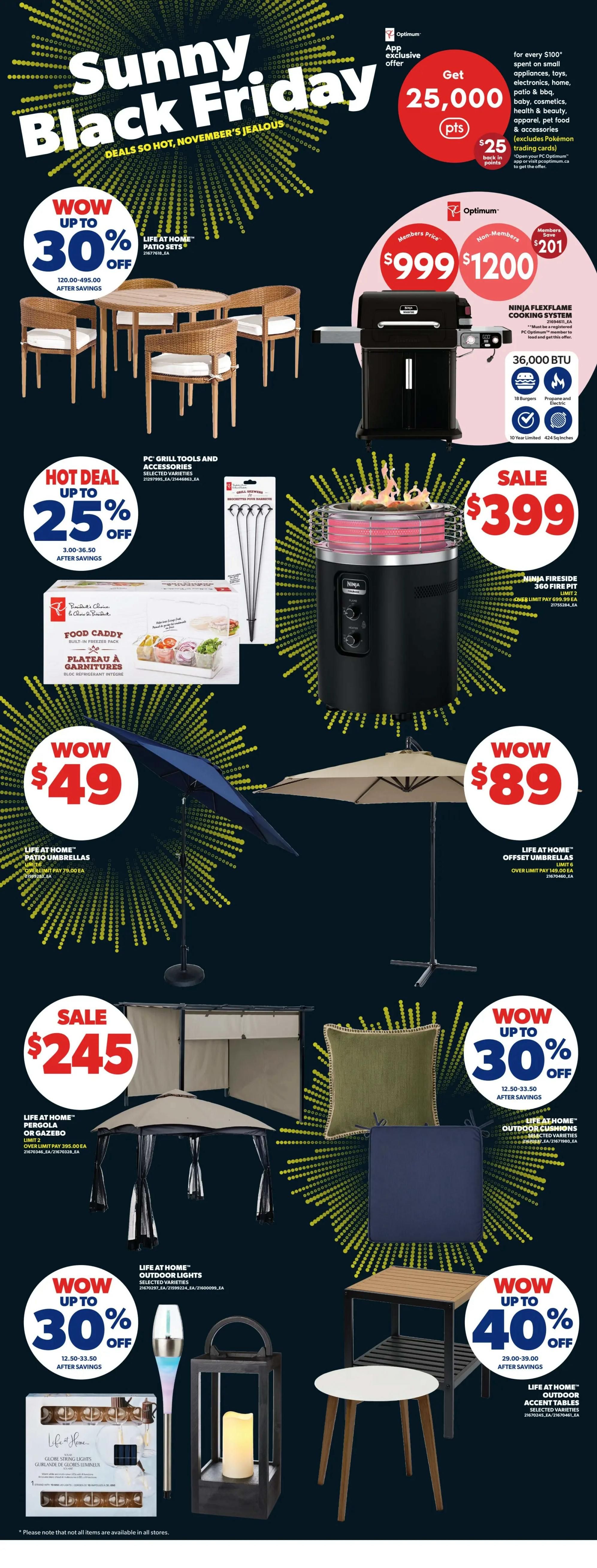 Real Canadian Superstore weekly flyer specials, Page 39, featuring Sunny Black Friday deals. Get 25,000 Optimum points when you spend $100 or more on small appliances, toys, electronics, home, patio, BBQ, cosmetics, health & beauty, apparel, pet food & accessories. App exclusive offer. Ninja FlexFlame cooking system is $999 for members, non-members pay $1200, saving $201. Ninja Fireside 360 fire pit is on sale for $399. Life at Home patio sets are up to 30% off, with prices ranging from $120.00-$495.00 after savings. Life at Home patio umbrellas are $49. Life at Home offset umbrellas are $89. Life at Home pergolas or gazebos are on sale for $245. Life at Home outdoor cushions are up to 30% off, with prices from $12.50-$33.50 after savings. Life at Home outdoor lights are up to 30% off, with prices from $12.50-$33.50 after savings. Life at Home outdoor accent tables are up to 40% off, with prices from $29.00-$39.00 after savings. PC Grill Tools and Accessories are hot deal up to 25% off, with prices from $3.00-$36.50 after savings.