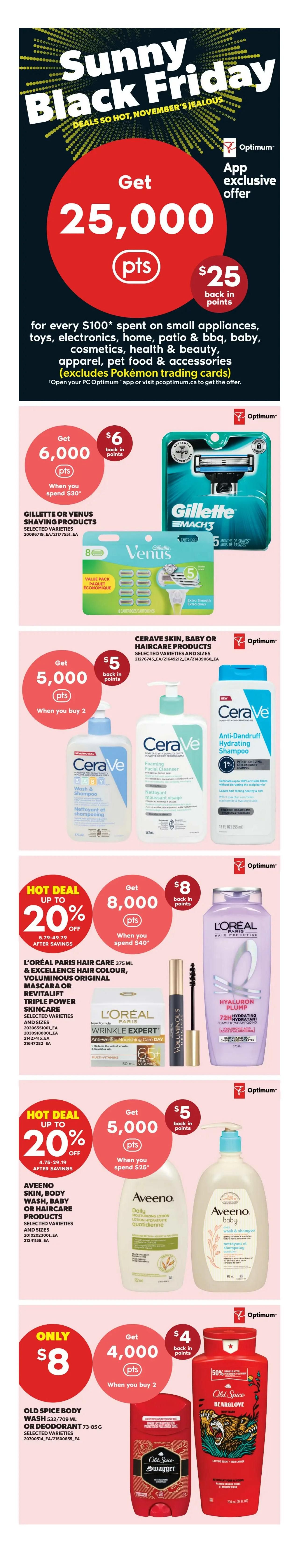 Real Canadian Superstore flyer page 5 featuring Sunny Black Friday deals. Get 25,000 PC Optimum points ($25 value) when you spend $100 on small appliances, toys, electronics, home, patio & BBQ, baby, cosmetics, health & beauty, apparel, or pet food & accessories (excludes Pokémon trading cards). Offer is app exclusive. Get 6,000 PC Optimum points ($6 value) when you spend $30 on Gillette or Venus shaving products, selected varieties. Get 5,000 PC Optimum points ($5 value) when you buy 2 CeraVe skin, baby or haircare products, selected varieties and sizes. Hot deal up to 20% off L'Oréal Paris Hair Care 375 mL & Excellence Hair Colour, Voluminous Original Mascara or Revitalift Triple Power Skincare, selected varieties and sizes. Get 8,000 PC Optimum points ($8 value) when you spend $40 on L'Oréal products. Hot deal up to 20% off Aveeno Skin, Body Wash, Baby or Haircare Products, selected varieties and sizes. Get 5,000 PC Optimum points ($5 value) when you spend $25 on Aveeno products. Only $8 for Old Spice Body Wash 532/709 mL or Deodorant 73-85 g, selected varieties. Get 4,000 PC Optimum points ($4 value) when you buy 2 Old Spice products.