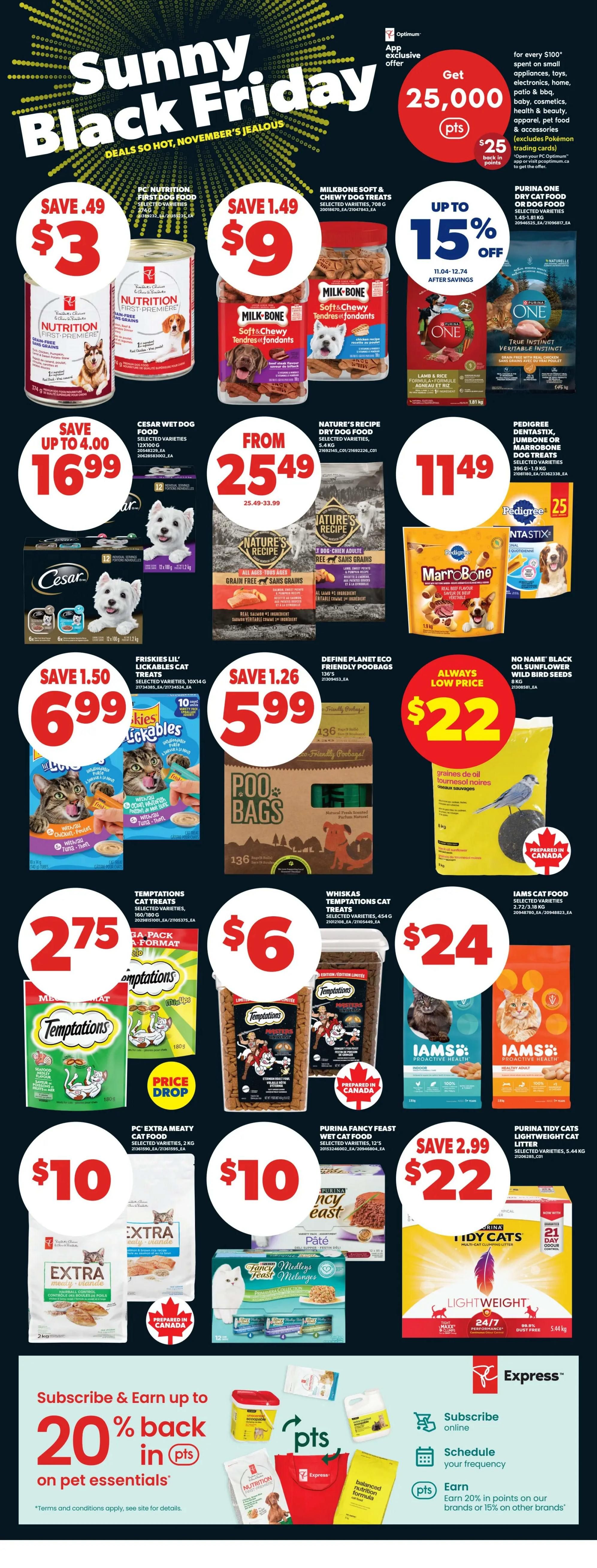 Real Canadian Superstore Sunny Black Friday flyer specials on page 23. Get 25,000 PC Optimum points when you spend $100 on small appliances, toys, electronics, home, patio, BBQ, baby, cosmetics, health & beauty, apparel, pet food & accessories. PC Nutrition First Dog Food is on sale for $3, save $0.49. Milk-Bone Soft & Chewy Dog Treats are $9, save $1.49. Purina One Dry Dog Food is up to 15% off. Cesar Wet Dog Food is $16.99, save up to $4.00. Nature's Recipe Dry Dog Food is from $25.49 to $33.99. Pedigree Dentastix, Jumbone or MarroBone Dog Treats are $11.49. Friskies Lil' Lickables Cat Treats are $6.99, save $1.50. Poo Bags are $5.99, save $1.26. Define Planet Eco Friendly Poobags are $22. Whiskas Temptations Cat Treats are $6. Iams Cat Food is $24. PC Extra Meaty Wet Cat Food is $10. Purina Fancy Feast Wet Cat Food is $10. Purina Tidy Cats Lightweight Cat Litter is $22, save $2.99. Subscribe and earn up to 20% back in points on pet essentials. Subscribe online, schedule your frequency, and earn 20% in points on our brands or 15% on other brands.