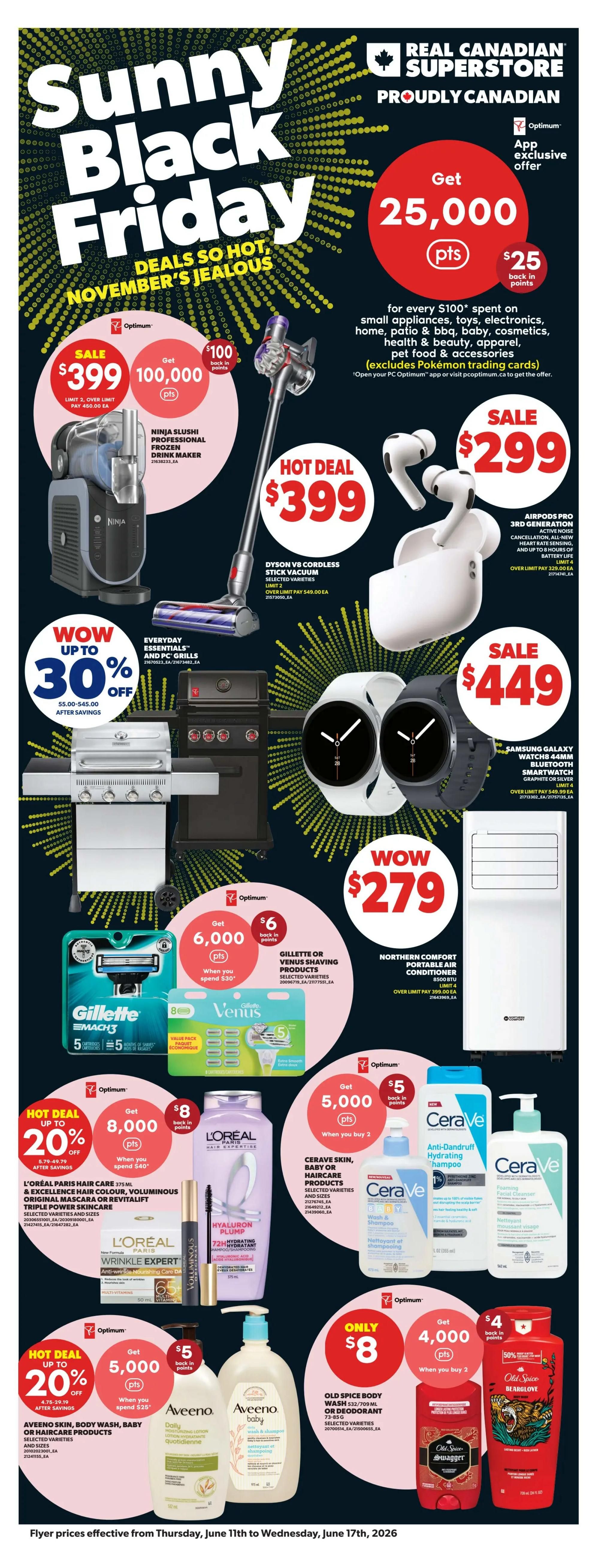 Real Canadian Superstore flyer page 30 featuring Sunny Black Friday deals. Get 25,000 Optimum points ($25 back in points) when you spend $100 on small appliances, toys, electronics, home, patio & BBQ, baby, cosmetics, health & beauty, apparel, pet food & accessories (excludes Pokémon trading cards). Hot Deal: Ninja Slushi Professional Frozen Drink Maker for $399. Dyson V8 Cordless Stick Vacuum selected varieties for $399. AirPods Pro 3rd Generation for $299. Samsung Galaxy Watch 5 44mm Bluetooth Smartwatch in graphite or silver for $449. Get up to 30% off Everyday Essentials and PC Grills. Get 6,000 Optimum points ($6 back in points) when you spend $30 on Gillette or Venus Shaving Products. Hot Deal: Get 20% off Aveeno Skin, Body Wash, Baby or Haircare Products. Get 8,000 Optimum points ($8 back in points) when you spend $40 on L'Oréal Paris Hair Care products, including Hyaluron Plump and Wrinkle Expert. Get 5,000 Optimum points ($5 back in points) when you buy 2 CeraVe Skin, Baby or Haircare products. Northern Comfort Portable Air Conditioner for $279. Only $8 for Old Spice Body Wash or Deodorant 532/709 mL. Get 4,000 Optimum points ($4 back in points) when you buy 2 Old Spice Body Wash or Deodorant. Old Spice Bearglove Body Wash on sale with 50% off.