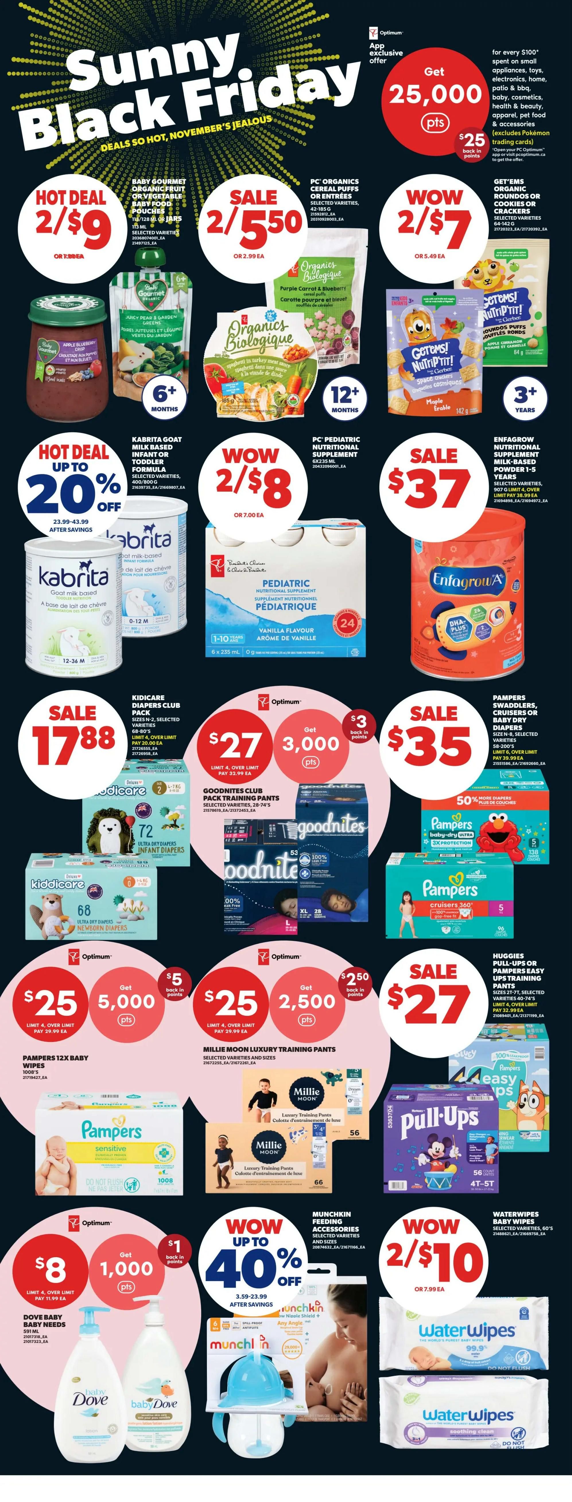 Real Canadian Superstore Sunny Black Friday deals page 35. Hot Deal: Baby Gourmet Organic Fruit or Vegetable Baby Food Pouches, 16/28 oz jars for 2 for $9. Sale: PC Organics Cereal Puffs or Entrees, selected varieties, 42-185 g for 2 for $5.50. Wow: Get 25,000 Optimum points when you spend $100 on appliances, toys, electronics, home, health & beauty, apparel, pet food & accessories. Wow: Get EMS Organic Rounds or Cookies or Crackers, selected varieties, 64-142 g for 2 for $7. Hot Deal up to 20% off Kabrita Goat Milk Based Infant or Toddler Formula, selected varieties, 400/800 g. Wow: PC Pediatric Nutritional Supplement, 6 x 235 mL for 2 for $8. Sale: Enfamil Nutritional Supplement Milk Based Powder, 1-5 years, selected varieties, 907 g for $37. Sale: Kidcare Diapers Club Pack, sizes N-2, selected varieties, 68-72 diapers for $17.88. GoodNites Club Pack Training Pants, selected varieties, 28-74's. Sale: Pampers Swaddlers, Cruisers or Baby Dry Diapers, sizes N-8, selected varieties for $35. Get 3,000 Optimum points when you spend $32.99 on GoodNites. Sale: Huggies Pull-Ups or Pampers Easy Ups Training Pants, sizes 2T-7T, selected varieties, 40-74's for $27. Get 2,500 Optimum points when you spend $29.99 on Millie Moon Luxury Training Pants. Wow up to 40% off Munchkin Feeding Accessories, selected varieties and sizes. Wow: WaterWipes Baby Wipes, 60's for 2 for $10. Sale: Pampers Baby-Dry Ultra 3X Protection diapers, 96 diapers for $27. Sale: Pampers Cruisers 360, 96 diapers for $35. Baby Dove Baby Needs, 591 mL for $8, get 1,000 Optimum points when you spend $11.99.