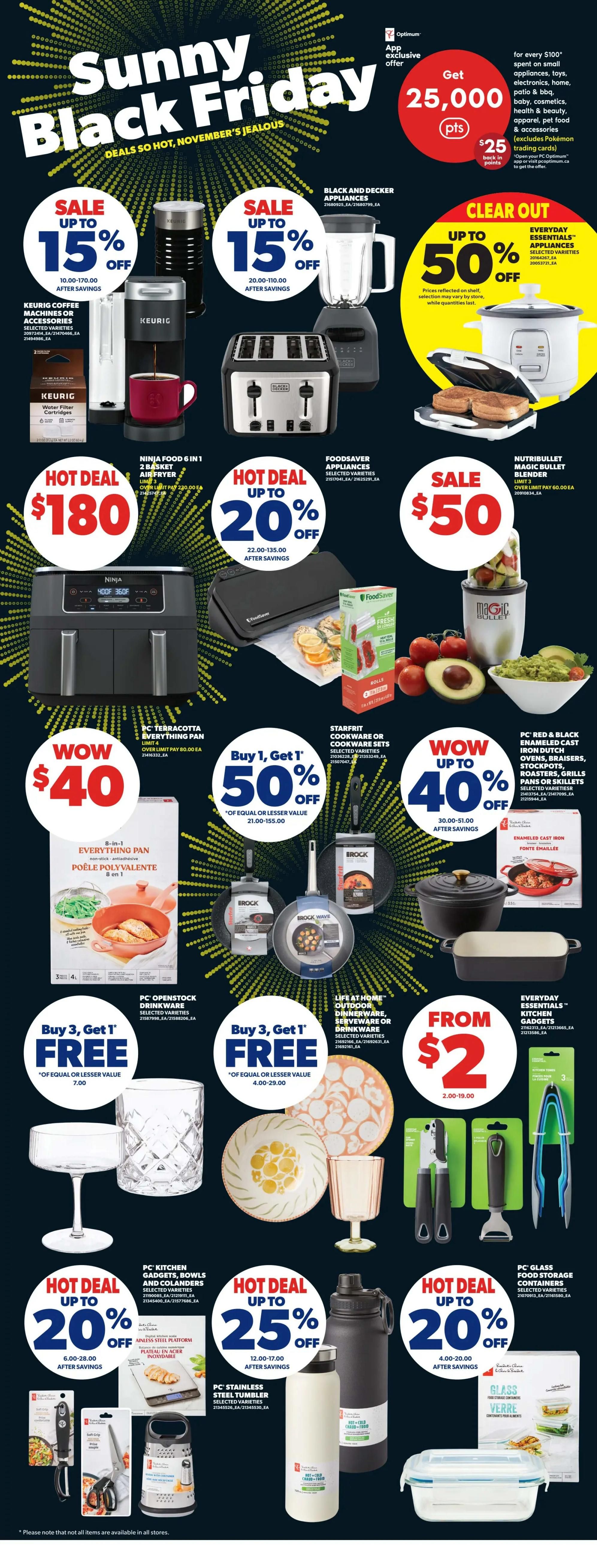 Real Canadian Superstore Sunny Black Friday Deals page 41. Get 25,000 Optimum points for every $100 spent on small appliances, toys, electronics, home, beauty, cosmetics, health & beauty, apparel, pet food & accessories. Black and Decker appliances are on sale up to 15% off. Everyday Essentials appliances are clear out up to 50% off. Keurig coffee machines or accessories are on sale up to 15% off. Nutribullet Magic Bullet Blender is on sale for $50. Ninja Food 6-in-1 2 basket air fryer is a hot deal for $180. Foodsaver appliances are on hot deal up to 20% off. PC Terracotta Everything Pan is wow priced at $40. Starfrit cookware or cookware sets are buy 1, get 1 50% off. PC Red & Black Enameled Cast Iron Dutch Ovens, Braisers, Stockpots, Roasters, Pans or Skillets are wow up to 40% off. Brock cookware is buy 3, get 1 free. Life at Home Outdoor Dinnerware, Serveware or Drinkware is buy 3, get 1 free. Everyday Essentials Kitchen Gadgets start from $2. PC Openstock Drinkware is buy 3, get 1 free. PC Kitchen Gadgets, Bowls and Colanders are hot deal up to 20% off. PC Stainless Steel Tumblers are hot deal up to 25% off. PC Glass Food Storage Containers are hot deal up to 20% off.