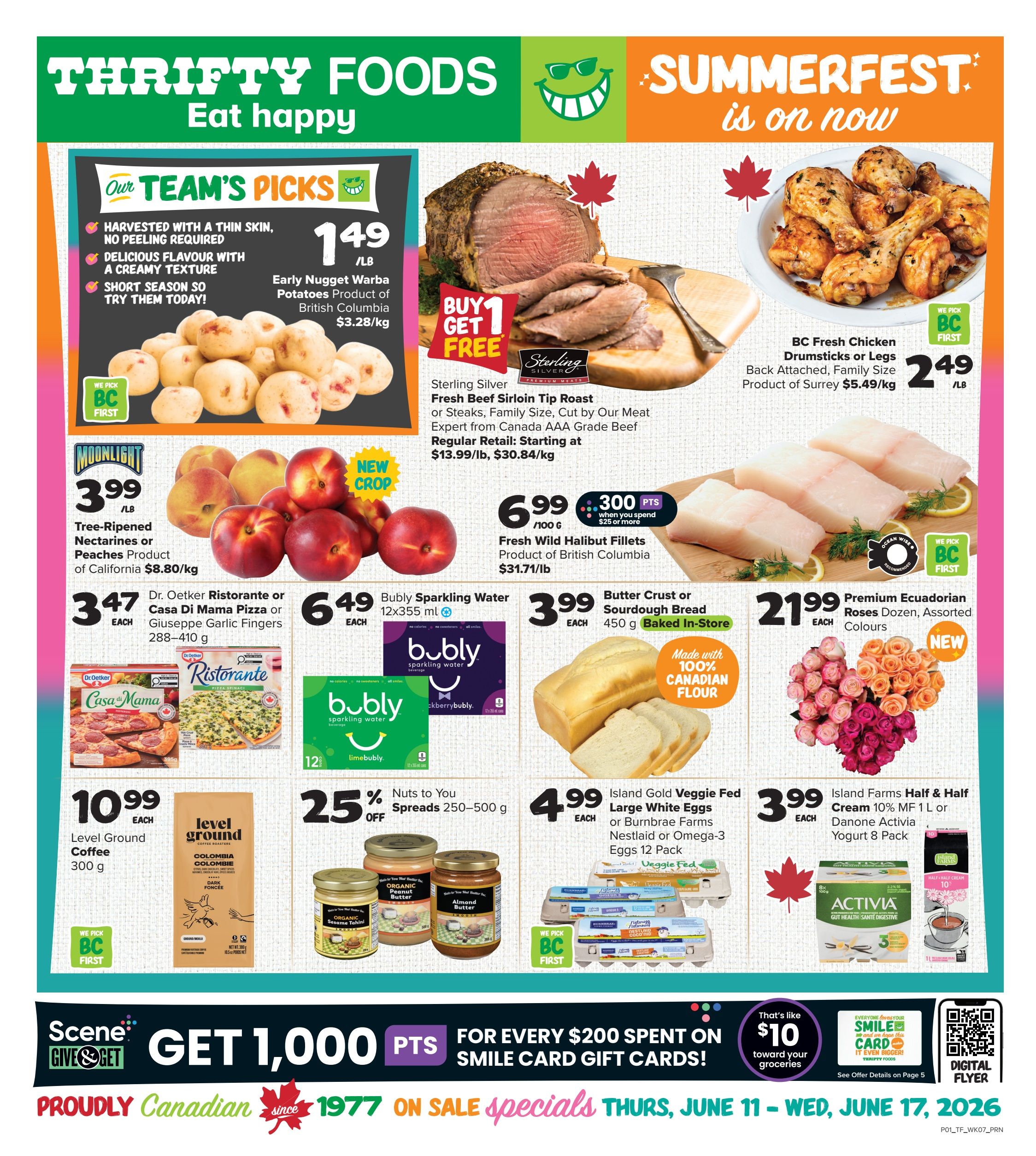 Thrifty Foods Weekly Flyer Specials, Page 1. Our Team's Picks feature Early Nugget Warba Potatoes from British Columbia for $1.49/lb. Buy 1 Get 1 Free Sterling Silver Fresh Beef Sirloin Tip Roast or Steaks, family size, cut by Our Meat Expert from Canada AAA Grade Beef, regularly $13.99/lb, starting at $30.84/kg. BC Fresh Chicken Drumsticks or Legs, back attached, family size, product of Surrey, are $2.49/lb. Moonlight Tree-Ripened Nectarines or Peaches, product of California, are $3.99/lb. Dr. Oetker Ristorante or Casa Di Mama Pizza or Giuseppe Garlic Fingers (288-410 g) are $3.47 each. Bubly Sparkling Water (12x355 ml) is $6.49 each. Fresh Wild Halibut Fillets, product of British Columbia, are $6.99/100g with 300 bonus points when you spend $25 or more. Butter Crust or Sourdough Bread (450 g) baked in-store is $3.99 each. Premium Ecuadorian Roses, dozen, assorted colours, are $21.99 each. Level Ground Coffee (300 g) is $10.99 each. Nuts to You Spreads (250-500 g) are 25% off. Island Gold Veggie Fed Large White Eggs or Burnbrae Farms Nestlaid or Omega-3 Eggs (12 pack) are $4.99 each. Island Farms Half & Half Cream 10% MF (1 L) or Danone Activia Yogurt (8 pack) are $3.99 each. Get 1,000 Scene+ points for every $200 spent on Smile Card Gift Cards, which is like $10 toward your groceries. Specials are valid Thursday, June 11 to Wednesday, June 17, 2026.