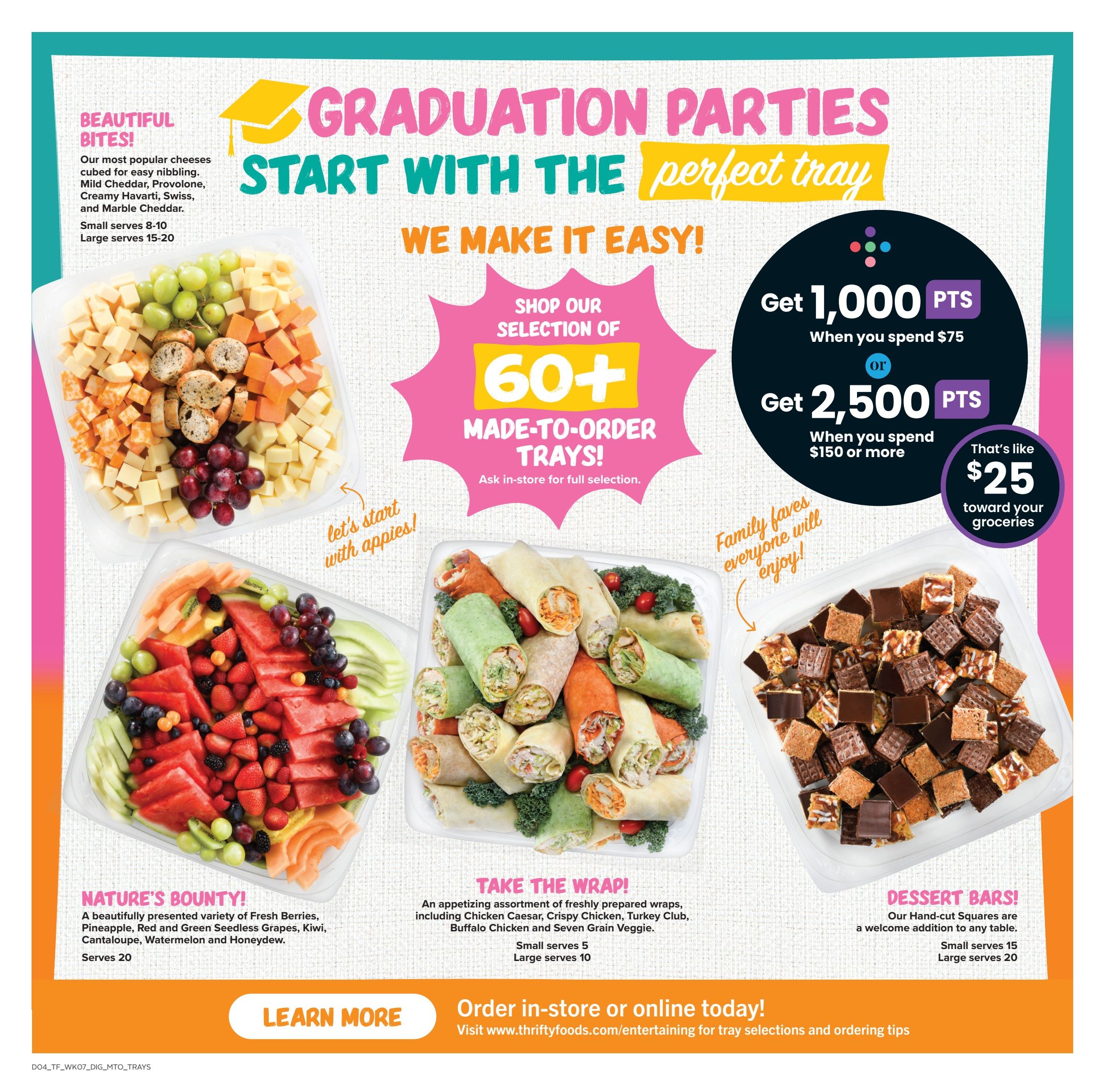 Thrifty Foods flyer page 12: Graduation parties start with the perfect tray. Shop our selection of over 60 made-to-order trays. Get 1,000 bonus points when you spend $75, or get 2,500 bonus points when you spend $150 or more, which is like $25 toward your groceries. Featured trays include 'Beautiful Bites!' cheese tray with Mild Cheddar, Provolone, Creamy Havarti, Swiss, and Marble Cheddar, serving 8-10 or 15-20. 'Nature's Bounty!' fruit tray with fresh berries, pineapple, red and green seedless grapes, kiwi, cantaloupe, watermelon, and honeydew, serving 20. 'Take the Wrap!' assortment of freshly prepared wraps, including Chicken Caesar, Crispy Chicken, Turkey Club, Buffalo Chicken, and Seven Grain Veggie, serving 5 or 10. 'Dessert Bars!' featuring hand-cut squares, serving 15 or 20. Order in-store or online today at www.thriftyfoods.com/entertaining for tray selections and ordering tips. Learn more.