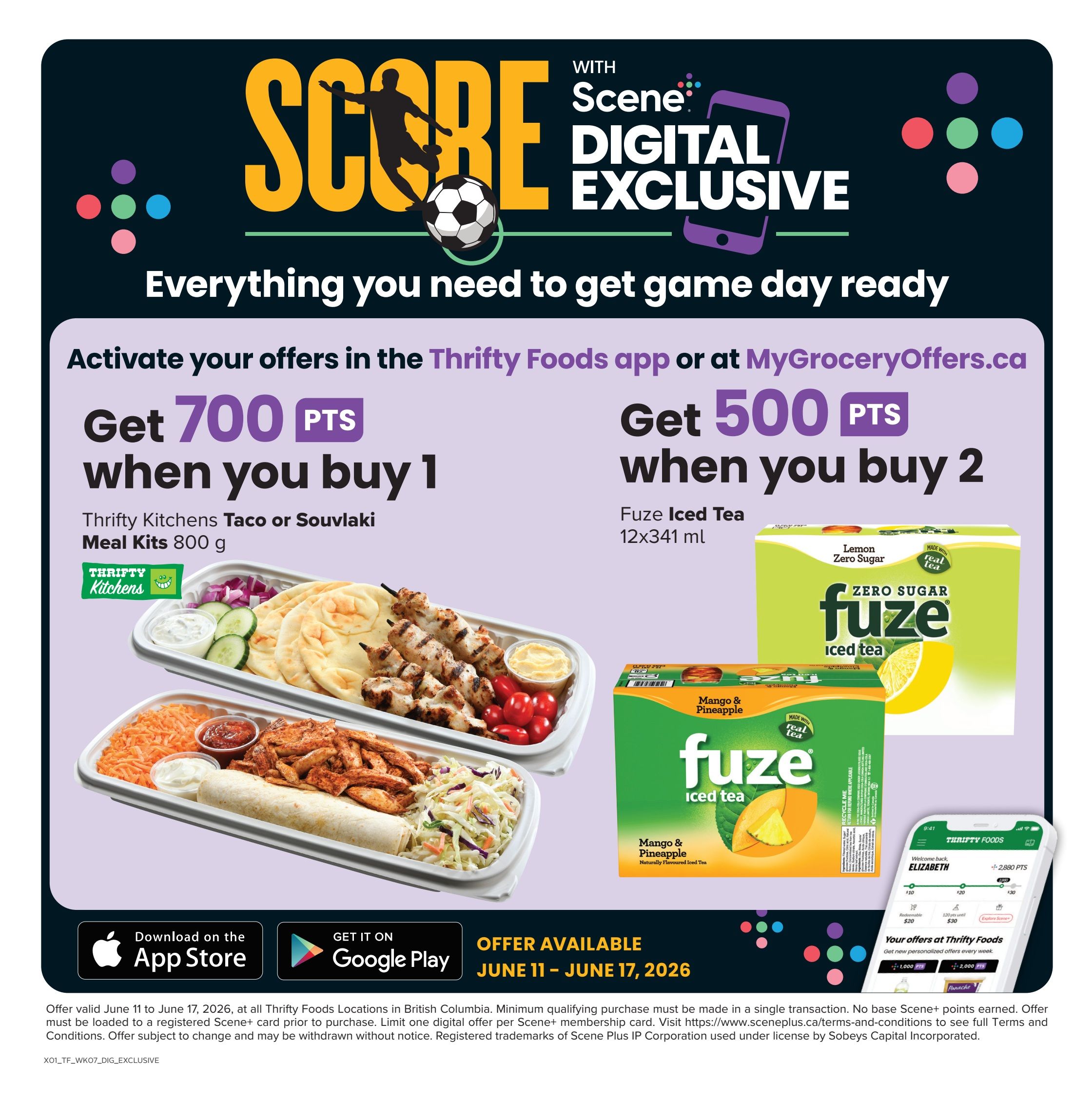 Thrifty Foods weekly flyer specials page 15. Activate your offers in the Thrifty Foods app or at MyGroceryOffers.ca to get Scene+ points. Get 700 Scene+ points when you buy 1 Thrifty Kitchens Taco or Souvlaki Meal Kit, 800 g. Get 500 Scene+ points when you buy 2 Fuze Iced Tea, 12x341 ml, available in Zero Sugar Lemon and Mango & Pineapple flavours. Offer available June 11 - June 17, 2026. Download the app on the App Store or get it on Google Play. Minimum qualifying purchase must be made in a single transaction. No base Scene+ points earned. Offer must be loaded to a registered Scene+ card prior to purchase.