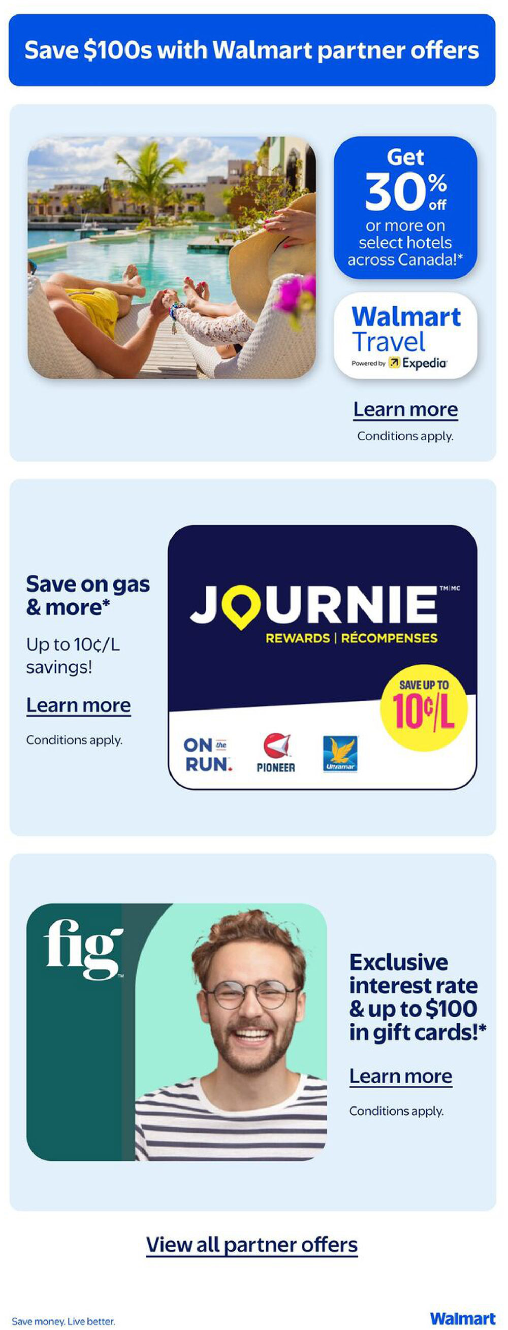 Page 22 of the Walmart Canada flyer featuring partner offers. Save $100s with Walmart partner offers. Get 30% off or more on select hotels across Canada with Walmart Travel powered by Expedia. Learn more about conditions. Save on gas & more with Journie Rewards, offering up to 10¢/L savings at On the Run, Pioneer, and Ultramar. Learn more about conditions. Get an exclusive interest rate & up to $100 in gift cards with Fig. Learn more about conditions. View all partner offers. Save money. Live better. Walmart.