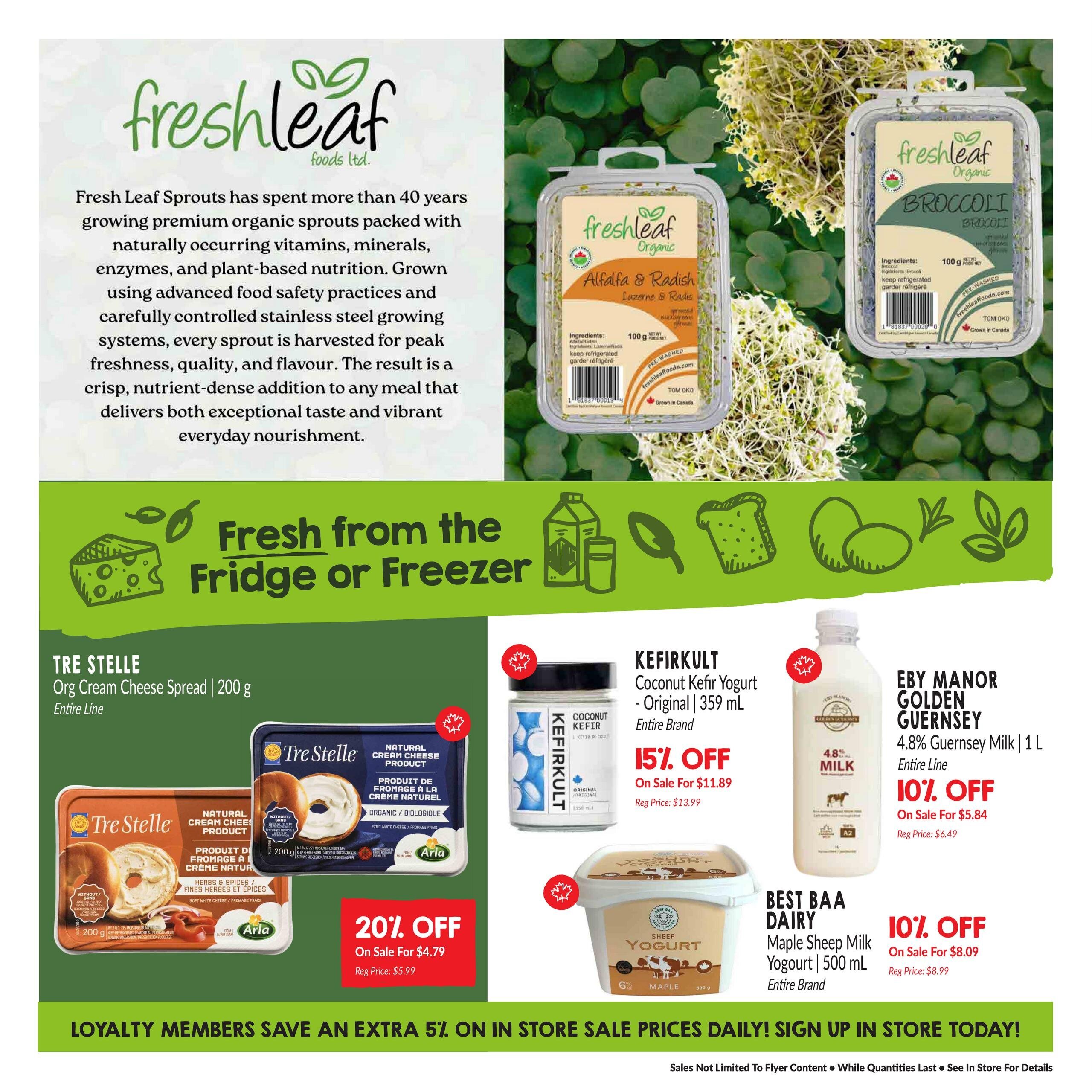 Goodness Me! flyer page 5 features Freshleaf Organic Alfalfa & Radish sprouts and Broccoli sprouts. Also on sale are Tre Stelle Organic Cream Cheese Spread 200g, with 20% off, on sale for $4.79 (regular price $5.99). Kefirkult Coconut Kefir Yogurt Original 359 mL is 15% off, on sale for $11.89 (regular price $13.99). Eby Manor Golden Guernsey 4.8% Milk 1 L is 10% off, on sale for $5.84 (regular price $6.49). Best BAA Dairy Maple Sheep Milk Yogurt 500 mL is 10% off, on sale for $8.09 (regular price $8.99). Loyalty members save an extra 5% on in-store sale prices daily. Sign up in store today!