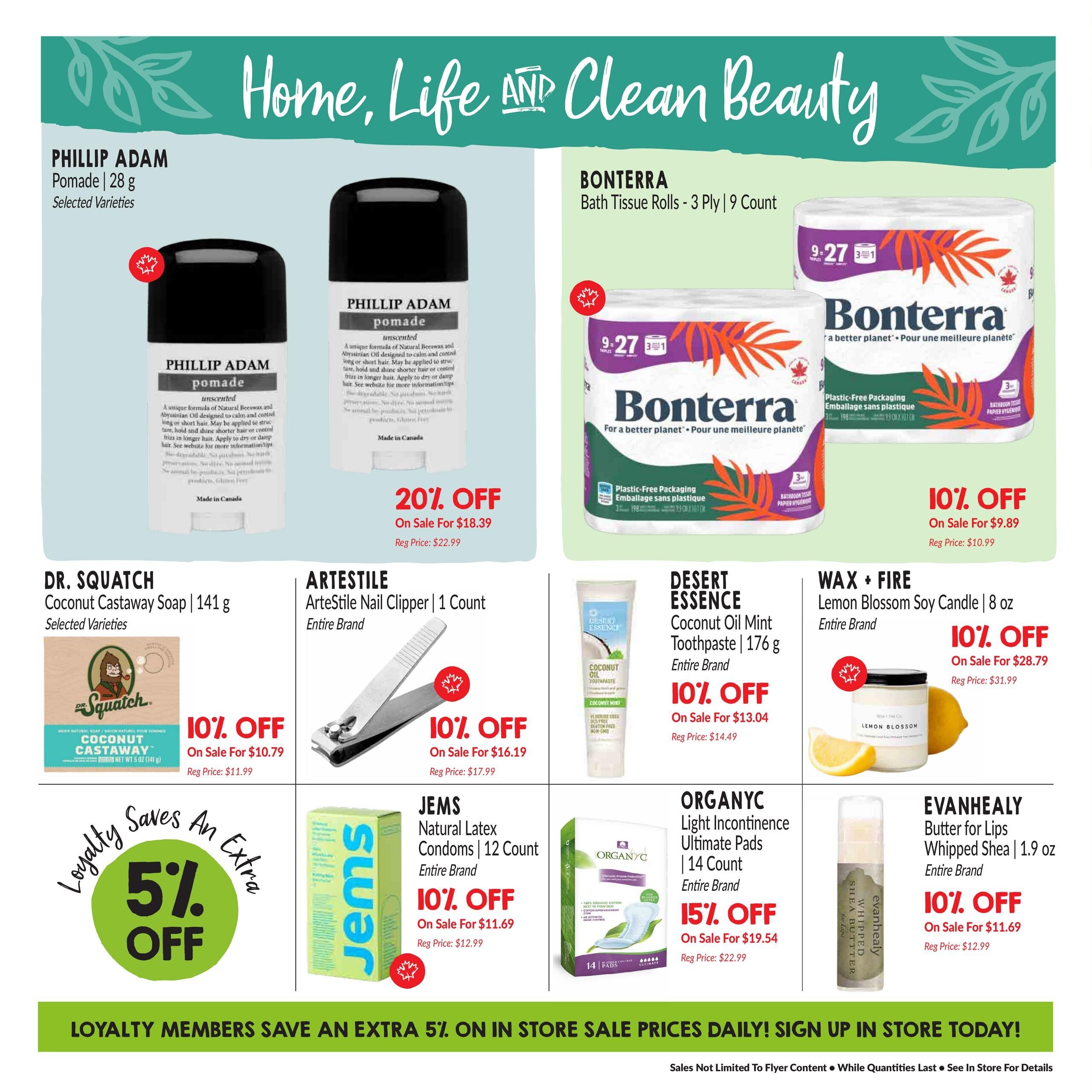 Goodness Me! flyer page 15 featuring 'Home, Life AND Clean Beauty' specials. Offers include Phillip Adam Pomade, 28 g, selected varieties, on sale for $18.39 (20% off), regular price $22.99. Bonterra Bath Tissue Rolls, 3 Ply, 9 Count, on sale for $9.89 (10% off), regular price $10.99. Dr. Squatch Coconut Castaway Soap, 141 g, selected varieties, on sale for $10.79 (10% off), regular price $11.99. Artestyle Nail Clipper, 1 Count, entire brand, on sale for $16.19 (10% off), regular price $17.99. Desert Essence Coconut Oil Mint Toothpaste, 176 g, entire brand, on sale for $13.04 (10% off), regular price $14.49. Wax + Fire Lemon Blossom Soy Candle, 8 oz, entire brand, on sale for $28.79 (10% off), regular price $31.99. Jems Natural Latex Condoms, 12 Count, entire brand, on sale for $11.69 (10% off), regular price $12.99. Organyc Light Incontinence Ultimate Pads, 14 Count, entire brand, on sale for $19.54 (15% off), regular price $22.99. Evanhealy Butter for Lips Whipped Shea, 1.9 oz, entire brand, on sale for $11.69 (10% off), regular price $12.99. A loyalty program offers an extra 5% off in-store sale prices daily. Sign up in store today.