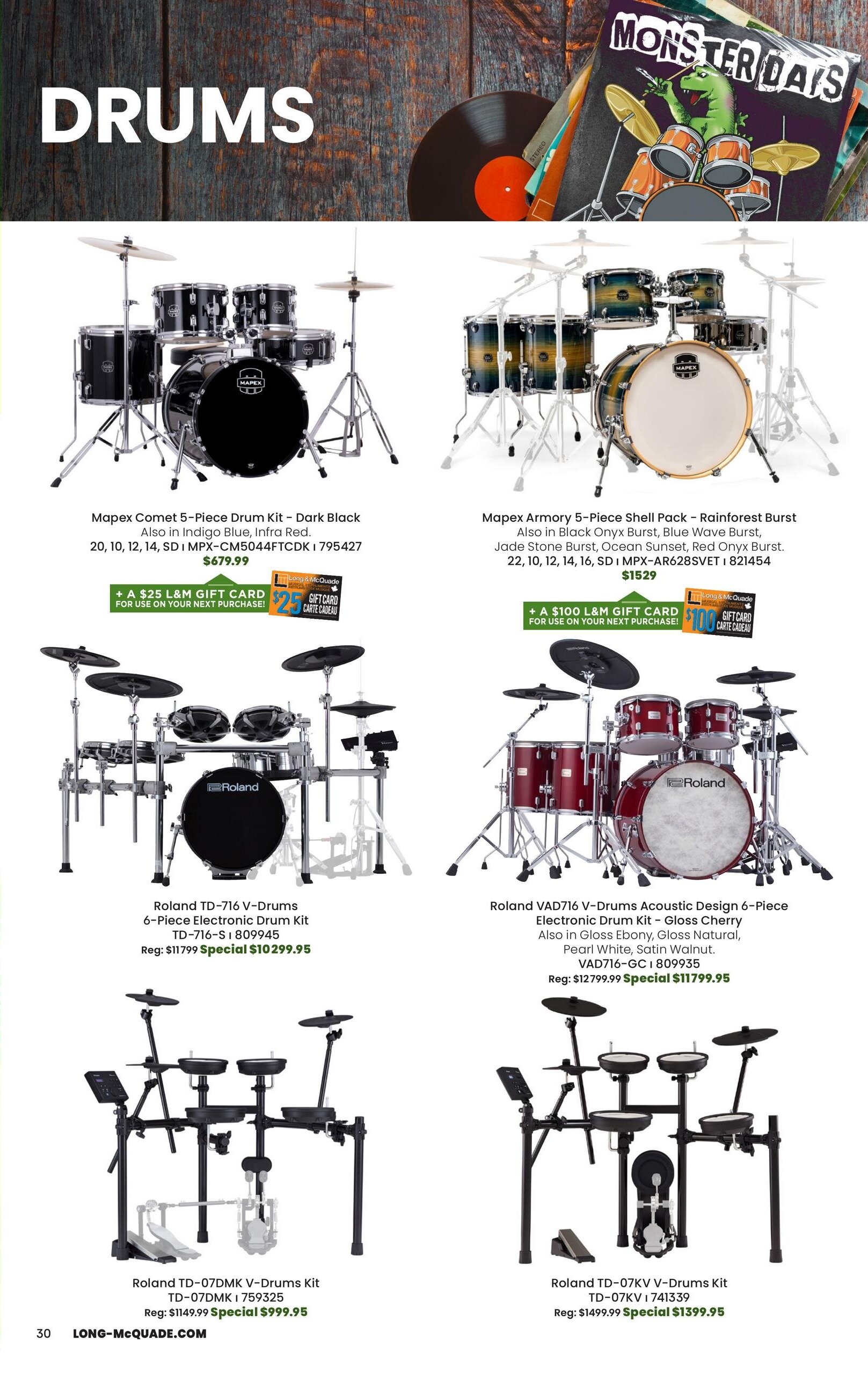 Long & McQuade Monster Days flyer page 30 featuring drums. Mapex Comet 5-Piece Drum Kit in Dark Black, also available in Indigo Blue, Infra Red, for $679.99, with a bonus $25 L&M Gift Card. Mapex Armory 5-Piece Shell Pack in Rainforest Burst, also in Black Onyx Burst, Blue Wave Burst, Jade Stone Burst, Ocean Sunset, Red Onyx Burst, for $1529, with a bonus $100 L&M Gift Card. Roland TD-716 V-Drums 6-Piece Electronic Drum Kit, TD-716-S, on special for $1029.95, originally $1179.99. Roland VAD716 V-Drums Acoustic Design 6-Piece Electronic Drum Kit in Gloss Cherry, also in Gloss Ebony, Gloss Natural, Pearl White, Satin Walnut, VAD716-GC, on special for $11799.95, originally $12799.99. Roland TD-07DMK V-Drums Kit, TD-07DMK, on special for $999.95, originally $1149.99. Roland TD-07KV V-Drums Kit, TD-07KV, on special for $1399.95, originally $1499.99.