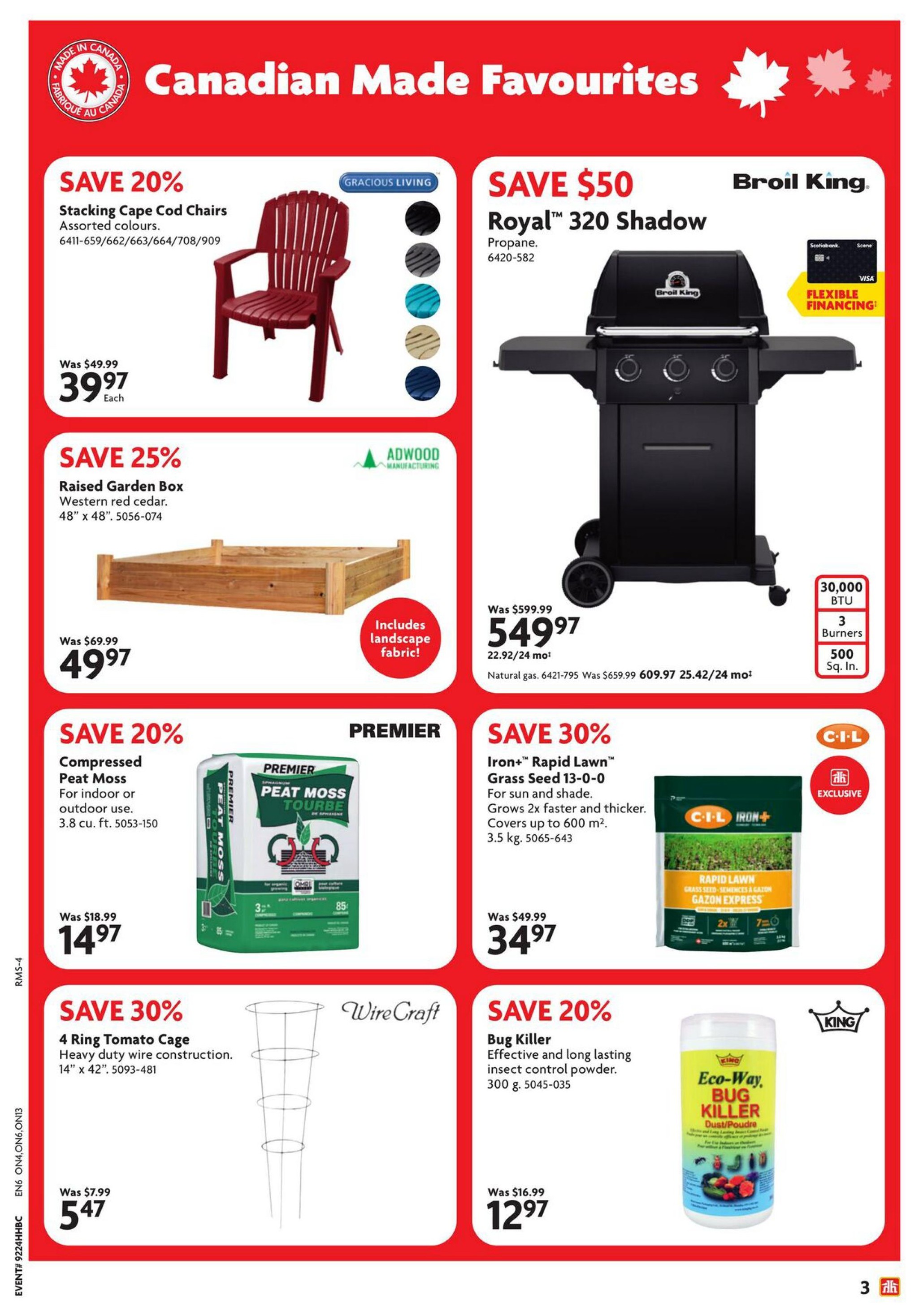 Home Hardware Ontario flyer, page 4. Features Canadian Made Favourites. Save 20% on Gracious Living Stacking Cape Cod Chairs in assorted colours, now $39.97 each, was $49.99. Save $50 on a Broil King Royal 320 Shadow propane grill, now $549.97, was $599.99. This grill has 30,000 BTU, 3 burners, and 500 sq. in. cooking space. Save 25% on Adwood Manufacturing Raised Garden Box made of Western red cedar, 48' x 48', now $49.97, was $69.99. Includes landscape fabric. Save 30% on Premier Iron+ Rapid Lawn Grass Seed 13-0-0, grows 2x faster and thicker, covers up to 600 m², 3.5 kg, now $34.97, was $49.99. Save 20% on Compressed Peat Moss for indoor or outdoor use, 3.8 cu. ft., now $14.97, was $18.99. Save 30% on WireCraft 4 Ring Tomato Cage, heavy duty wire construction, 14' x 42', now $5.47, was $7.99. Save 20% on King Eco-Way Bug Killer dust/powder, effective and long-lasting insect control, 300 g, now $12.97, was $16.99.