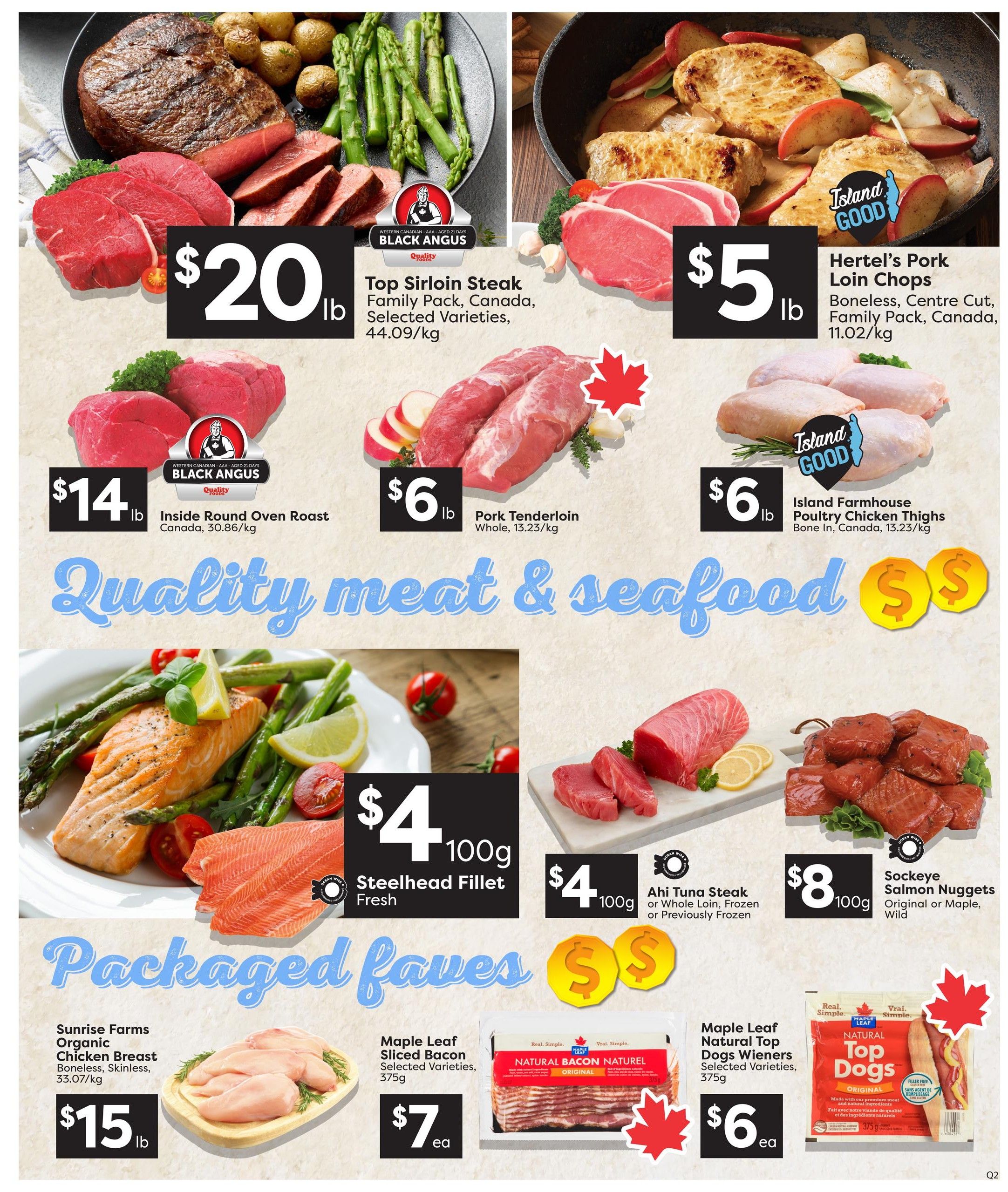 Quality Foods weekly flyer specials page 5 features a variety of meat and seafood deals. Top Sirloin Steak Family Pack from Black Angus is $20/lb. Hertel's Pork Loin Chops are $5/lb. Inside Round Oven Roast is $14/lb. Pork Tenderloin is $6/lb. Island Farmhouse Poultry Chicken Thighs are $6/lb. Fresh Steelhead Fillet is $4/100g. Ahi Tuna Steak is $4/100g. Sockeye Salmon Nuggets are $8/100g. Packaged faves include Sunrise Farms Organic Chicken Breast Boneless, Skinless for $15/lb. Maple Leaf Sliced Bacon is $7 each. Maple Leaf Natural Top Dogs Wieners are $6 each.