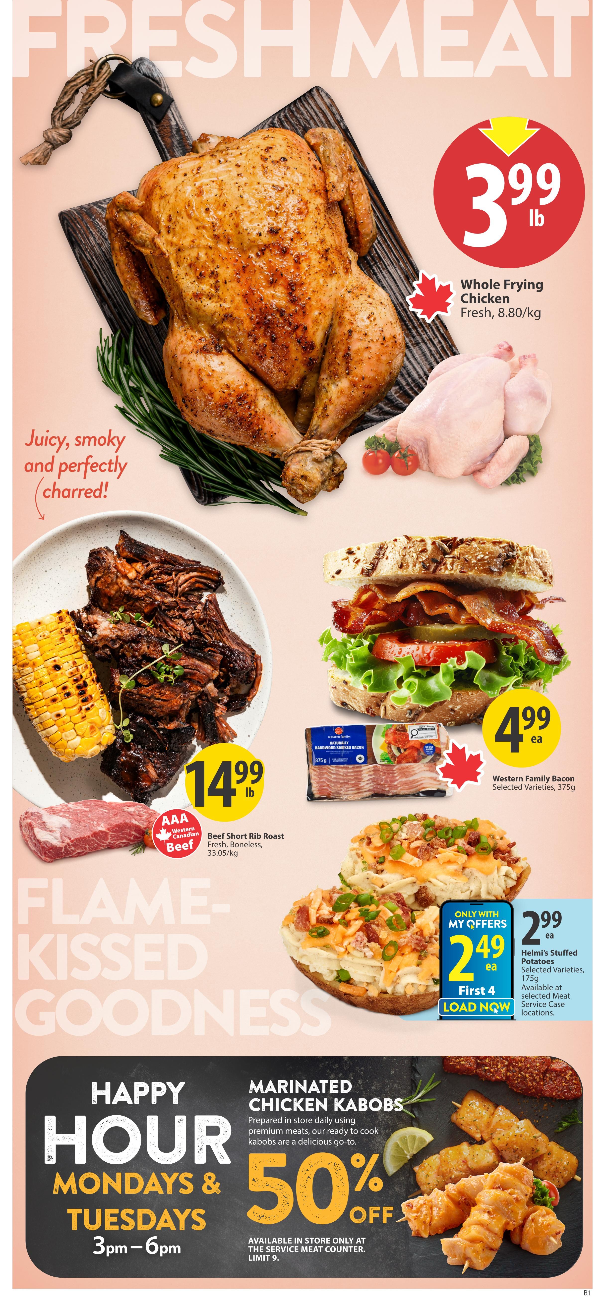 Save-On-Foods Alberta weekly flyer specials, Page 6. Featuring 'Fresh Meat' with a whole frying chicken for $3.99 per pound, fresh and 8.80/kg. Also available is AAA Western Canadian Beef Short Rib Roast for $14.99 per pound, fresh, boneless, 33.05/kg. Enjoy 'Flame-Kissed Goodness' with these selections. Western Family Bacon, selected varieties, 375g, is on sale for $4.99 each. Helmi's Stuffed Potatoes, selected varieties, 175g, are available at selected meat service counters for $2.99 each. Special 'Happy Hour' offer on Mondays and Tuesdays from 3pm to 6pm: Marinated Chicken Kabobs, prepared in store daily using premium meats, are 50% off. Available in store only at the Service Meat Counter, limit 9.