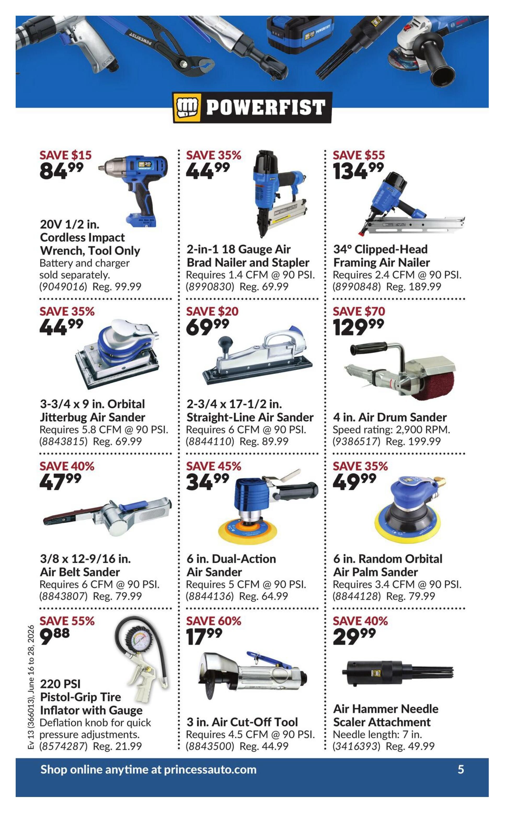 Princess Auto flyer specials page 9 features Powerfist brand tools. Save $15 on a 20V 1/2 in. Cordless Impact Wrench, tool only, for $84.99 (Reg. $99.99). Save 35% on a 2-in-1 18 Gauge Air Brad Nailer and Stapler for $44.99 (Reg. $69.99). Save $55 on a 34° Clipped-Head Framing Air Nailer for $134.99 (Reg. $189.99). Save 40% on a 3-3/4 x 9 in. Orbital Jitterbug Air Sander for $47.99 (Reg. $69.99). Save 45% on a 2-3/4 x 17-1/2 in. Straight-Line Air Sander for $34.99 (Reg. $89.99). Save 35% on a 4 in. Air Drum Sander with a speed rating of 2,900 RPM for $49.99 (Reg. $199.99). Save 55% on a 3/8 x 12-9/16 in. Air Belt Sander for $9.88 (Reg. $79.99). Save 60% on a 6 in. Dual-Action Air Sander for $17.99 (Reg. $64.99). Save 40% on a 6 in. Random Orbital Air Palm Sander for $29.99 (Reg. $79.99). Also available is a 220 PSI Pistol-Grip Tire Inflator with Gauge for $21.99 (Reg. $21.99) and a 3 in. Air Cut-Off Tool for $44.99 (Reg. $44.99). An Air Hammer Needle Scaler Attachment with a needle length of 7 in. is available for $49.99 (Reg. $49.99). Shop online anytime at princessauto.com.