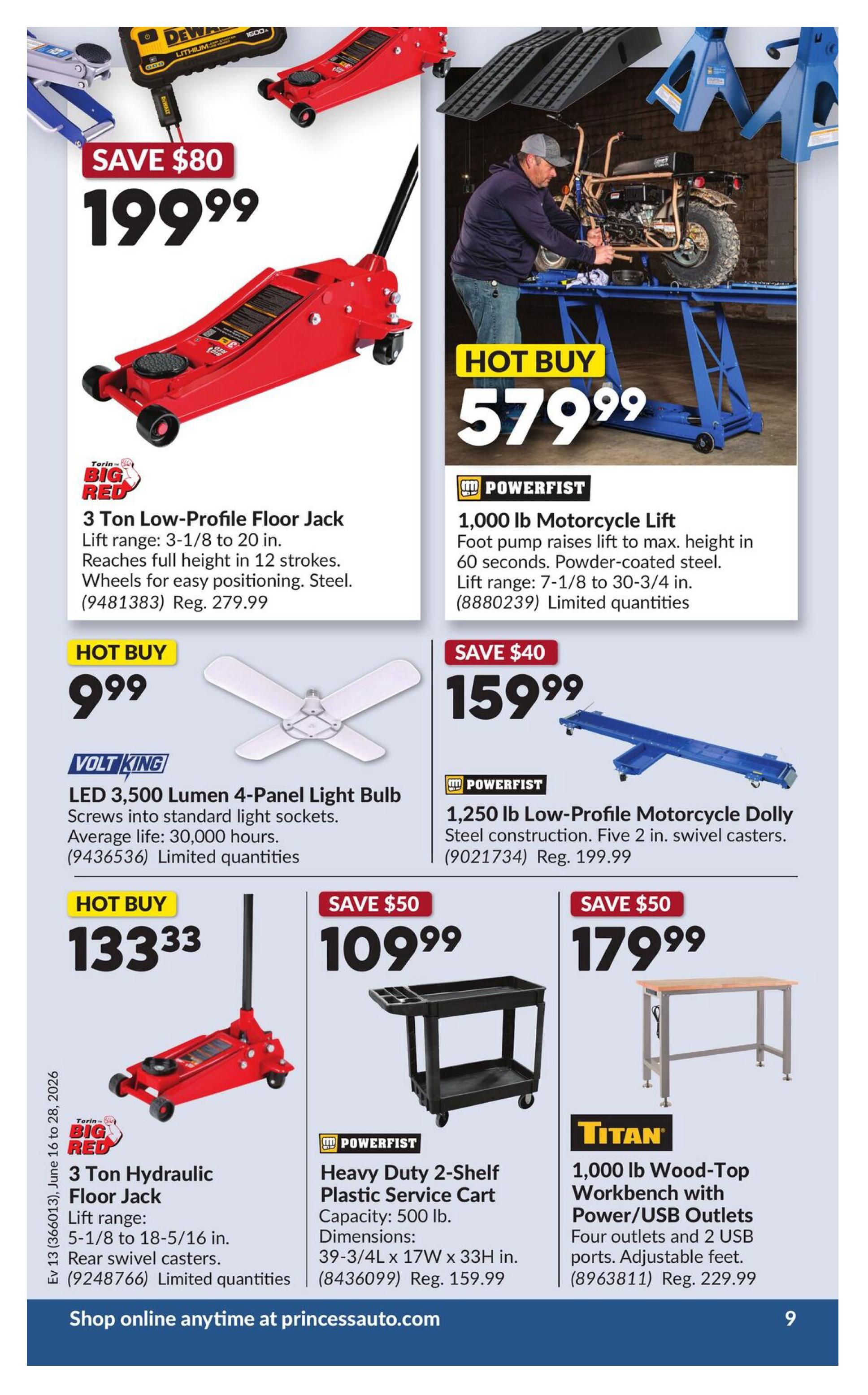 Princess Auto flyer specials page 13 features a Big Red 3 Ton Low-Profile Floor Jack on sale for $199.99, saving $80 off the regular price of $279.99. It has a lift range of 3-1/8 to 20 inches and is made of steel. Also featured is a Powerfist 1,000 lb Motorcycle Lift for a hot buy price of $579.99, with a lift range of 7-1/8 to 30-3/4 inches. A Volt King LED 3,500 Lumen 4-Panel Light Bulb is available for $9.99, with an average life of 30,000 hours. A Powerfist 1,250 lb Low-Profile Motorcycle Dolly is on sale for $159.99, saving $40 off the regular price of $199.99, and features steel construction with five 2-inch swivel casters. Another Big Red 3 Ton Hydraulic Floor Jack is a hot buy at $133.33, with a lift range of 5-1/8 to 18-5/16 inches and rear swivel casters. A Powerfist Heavy Duty 2-Shelf Plastic Service Cart with a 500 lb capacity is on sale for $109.99, saving $50 off the regular price of $159.99, with dimensions of 39-3/4L x 17W x 33H inches. Finally, a Titan 1,000 lb Wood-Top Workbench with Power/USB Outlets is on sale for $179.99, saving $50 off the regular price of $229.99, featuring four outlets and two USB ports, with adjustable feet. Shop online anytime at princessauto.com.