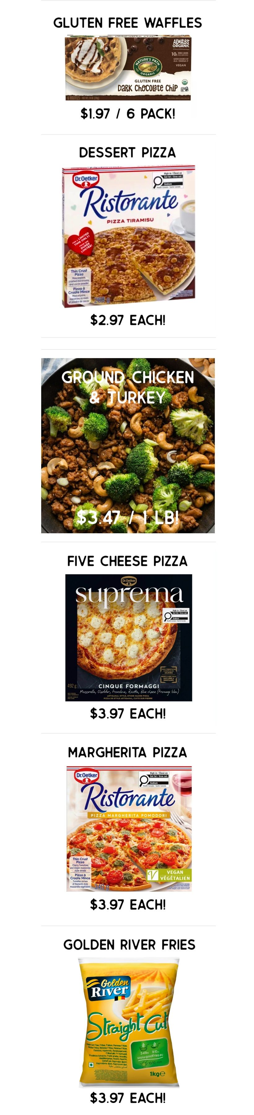 Gateway Meat Market weekly flyer specials page 4. Nature's Path Organic Gluten Free Dark Chocolate Chip Waffles are $1.97 for a 6 pack. Dr. Oetker Ristorante Pizza Tiramisu is $2.97 each. Ground Chicken & Turkey is $3.47 per pound. Suprema Five Cheese Pizza is $3.97 each. Dr. Oetker Ristorante Margherita Pizza is $3.97 each. Golden River Straight Cut Fries, 1kg, are $3.97 each.