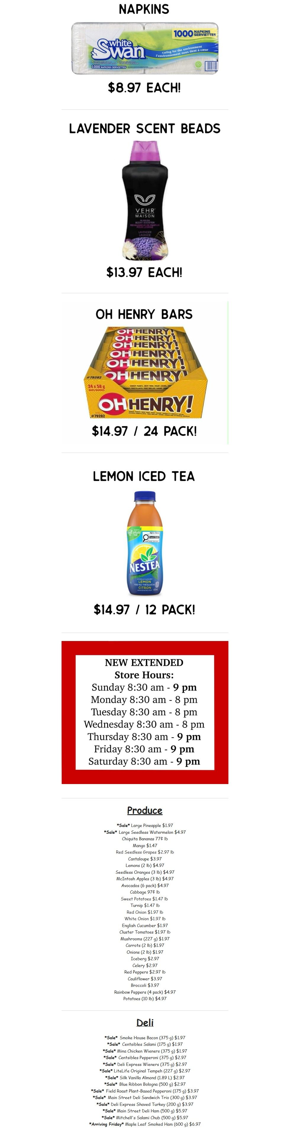 Gateway Meat Market weekly flyer specials page 14 features White Swan Napkins for $8.97 each, and Vehre Maison Lavender Scent Beads for $13.97 each. Also available are Oh Henry! Bars, 24 pack for $14.97, and Nestea Lemon Iced Tea, 12 pack for $14.97. The store has new extended hours: Sunday 8:30 am - 9 pm, Monday-Wednesday 8:30 am - 8 pm, and Thursday-Saturday 8:30 am - 9 pm. Produce specials include Sale Large Pineapple for $1.97 and Sale Large Seedless Watermelon for $4.97. Other produce items include Chiquita Bananas at 77¢ lb, Mangoes for $1.47, Red Seedless Grapes for $2.97 lb, Cantaloupe for $3.97, Lemons (2 lb) for $4.97, Seedless Oranges (3 lb) for $4.97, McIntosh Apples (3 lb) for $4.97, Avocados (6 pack) for $4.97, Cabbage for 97¢ lb, Sweet Potatoes for $1.47 lb, Turnip for $1.47 lb, Red Onion for $1.97 lb, White Onion for $1.97 lb, English Cucumber for $1.97, Cluster Tomatoes for $1.97 lb, Mushrooms (227 g) for $1.97, Carrots (2 lb) for $1.97, Onions (2 lb) for $1.97, Iceberg for $2.97, Celery for $2.97, Red Peppers for $2.97 lb, Cauliflower for $3.97, Broccoli for $3.97, Rainbow Peppers (4 pack) for $4.97, and Potatoes (10 lb) for $4.97. Deli specials include Sale Smoke House Bacon (375 g) for $1.97, Sale Centsibles Salami (175 g) for $1.97, Sale Mina Chicken Wieners (375 g) for $1.97, Sale Centsibles Pepperoni (375 g) for $2.97, Sale Deli Express Wieners (375 g) for $2.97, Sale LiteLife Original Tempeh (227 g) for $2.97, Sale Silk Vanilla Almond (1.89 L) for $2.97, Sale Blue Ribbon Bologna (500 g) for $2.97, Sale Field Roast Plant-Based Pepperoni (175 g) for $3.97, Sale Main Street Deli Sandwich Trio (300 g) for $3.97, Sale Deli Express Shaved Turkey (200 g) for $3.97, Sale Main Street Deli Ham (500 g) for $5.97, Sale Mitchell's Salami Chub (500 g) for $5.97, and Arriving Friday Maple Leaf Smoked Ham (600 g) for $6.97.