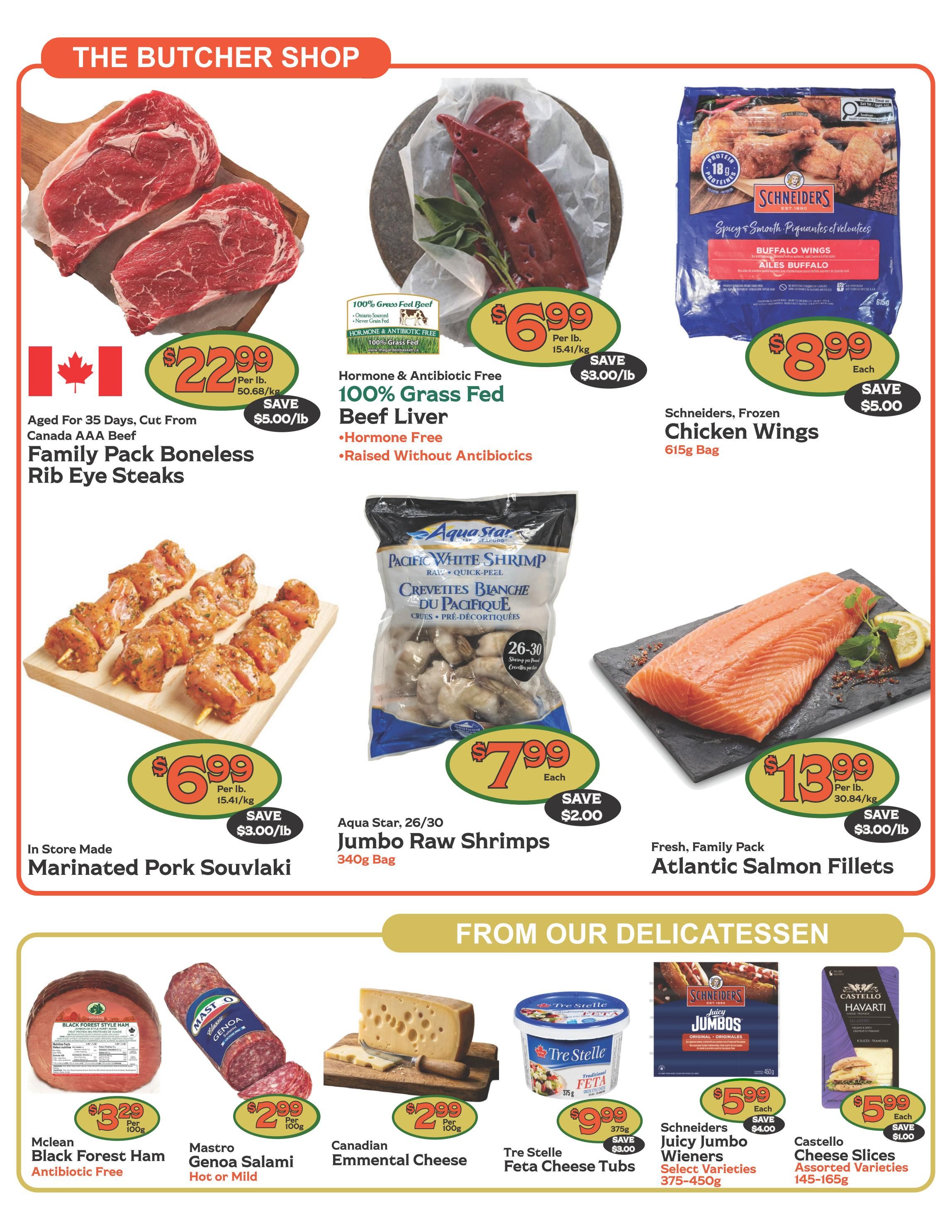 The Garden Basket weekly flyer specials page 3 features The Butcher Shop deals. Save $5.00/lb on Family Pack Boneless Rib Eye Steaks, aged for 35 days and cut from Canada AAA Beef, priced at $22.99 per lb. Also available is Hormone & Antibiotic Free 100% Grass Fed Beef Liver for $6.99 per lb, saving $3.00/lb. Schneiders Frozen Chicken Wings are $8.99 each, saving $5.00. In-store made Marinated Pork Souvlaki is $6.99 per lb, saving $3.00/lb. Aqua Star 26/30 Jumbo Raw Shrimps (340g bag) are $7.99 each, saving $2.00. Fresh Family Pack Atlantic Salmon Fillets are $13.99 per lb, saving $3.00/lb. From Our Delicatessen section, Mclean Black Forest Ham (Antibiotic Free) is $3.29 per 100g. Mastro Genoa Salami (Hot or Mild) is $2.99 per 100g. Canadian Emmental Cheese is $2.99 per 100g. Tre Stelle Feta Cheese Tubs (375g) are $9.99 each, saving $3.00. Schneiders Juicy Jumbo Wieners (Select Varieties, 375-450g) are $5.99 each, saving $4.00. Castello Cheese Slices (Assorted Varieties, 145-165g) are $5.99 each, saving $1.00.