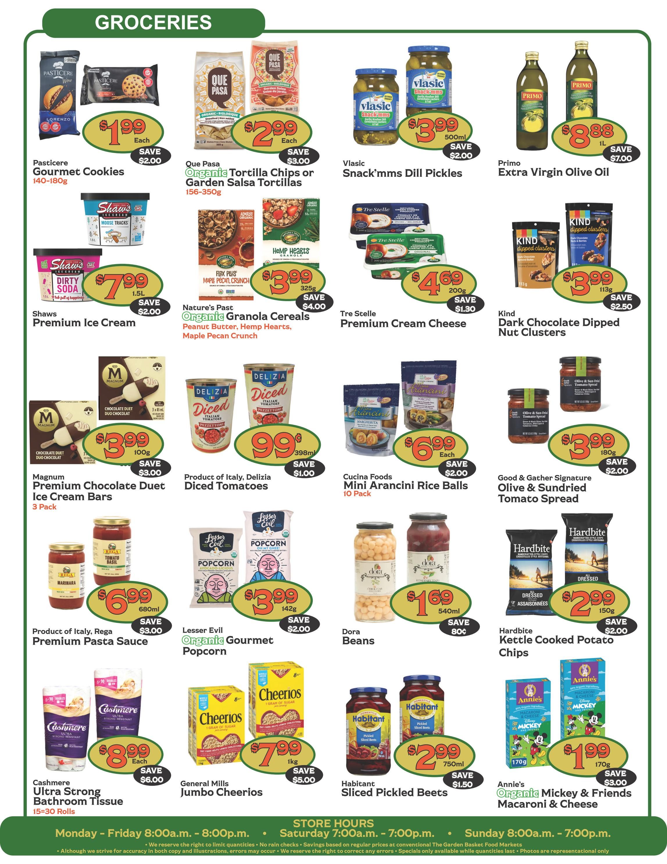 The Garden Basket weekly flyer specials page 4 features a variety of grocery items. Pasticere Gourmet Cookies are $1.99 each, saving $2.00. Que Pasa Organic Tortilla Chips or Garden Salsa Tortillas are $2.99 each, saving $3.00. Vlasic Snack'ms Dill Pickles are $3.99 for 500ml, saving $2.00. Primo Extra Virgin Olive Oil is $8.88 for 1L, saving $7.00. Shaws Premium Ice Cream is $7.99 for 1.5L, saving $2.00. Nature's Past Organic Granola Cereals (Peanut Butter, Hemp Hearts, Maple Pecan Crunch) are $3.99 for 325g, saving $4.00. Tre Stelle Premium Cream Cheese is $4.69 for 200g, saving $1.30. Kind Dark Chocolate Dipped Nut Clusters are $3.99 for 113g, saving $2.50. Magnum Premium Chocolate Duet Ice Cream Bars (3 Pack) are $3.99, saving $3.00. Product of Italy, Delizia Diced Tomatoes are $0.99 for 398ml, saving $1.00. Cucina Foods Mini Arancini Rice Balls (10 Pack) are $6.99 each, saving $2.00. Good & Gather Signature Olive & Sundried Tomato Spread is $3.99 for 180g, saving $2.00. Product of Italy, Rega Premium Pasta Sauce (Marinara, Tomato Basil) is $6.99 for 680ml, saving $3.00. Lesser Evil Organic Gourmet Popcorn is $3.99 for 142g, saving $2.00. Dora Beans are $1.69 for 540ml, saving $0.80. Hardbite Kettle Cooked Potato Chips are $2.99 for 150g, saving $2.00. Cashmere Ultra Strong Bathroom Tissue (15=30 Rolls) is $8.99 each, saving $6.00. General Mills Jumbo Cheerios are $7.99 for 1kg, saving $5.00. Habitant Sliced Pickled Beets are $2.99 for 750ml, saving $1.50. Annie's Organic Mickey & Friends Macaroni & Cheese is $1.99 for 170g, saving $3.00.