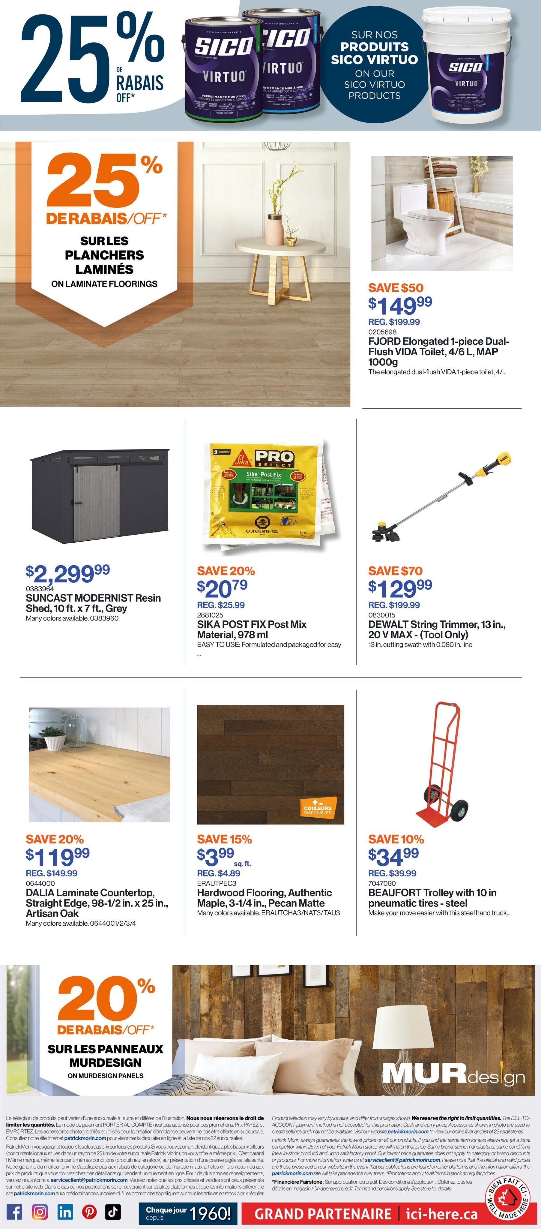 Patrick Morin Weekly Flyer Specials, Page 4. Save 25% off Sico Virtuo products. Save 25% off on laminate floorings. Featured products include: FJORD Elongated 1-piece Dual-Flush VIDA Toilet, 4/6 L, MAP 1000g for $149.99 (regularly $199.99). SUNCAST MODERNIST Resin Shed, 10 ft. x 7 ft., Grey for $2,299.99. SIKA POST FIX Post Mix Material, 978 ml for $20.79 (regularly $25.99), save 20%. DEWALT String Trimmer, 13 in., 20 V MAX - (Tool Only) for $129.99 (regularly $199.99), save $70. DALIA Laminate Countertop, Straight Edge, 98-1/2 in. x 25 in., Artisan Oak for $119.99 (regularly $149.99), save 20%. Hardwood Flooring, Authentic Maple, 3-1/4 in., Pecan Matte for $3.99 sq. ft. (regularly $4.89), save 15%. BEAUFORT Trolley with 10 in. pneumatic tires - steel for $34.99 (regularly $39.99), save 10%. Also features 20% off MURDESIGN on murdesign panels.