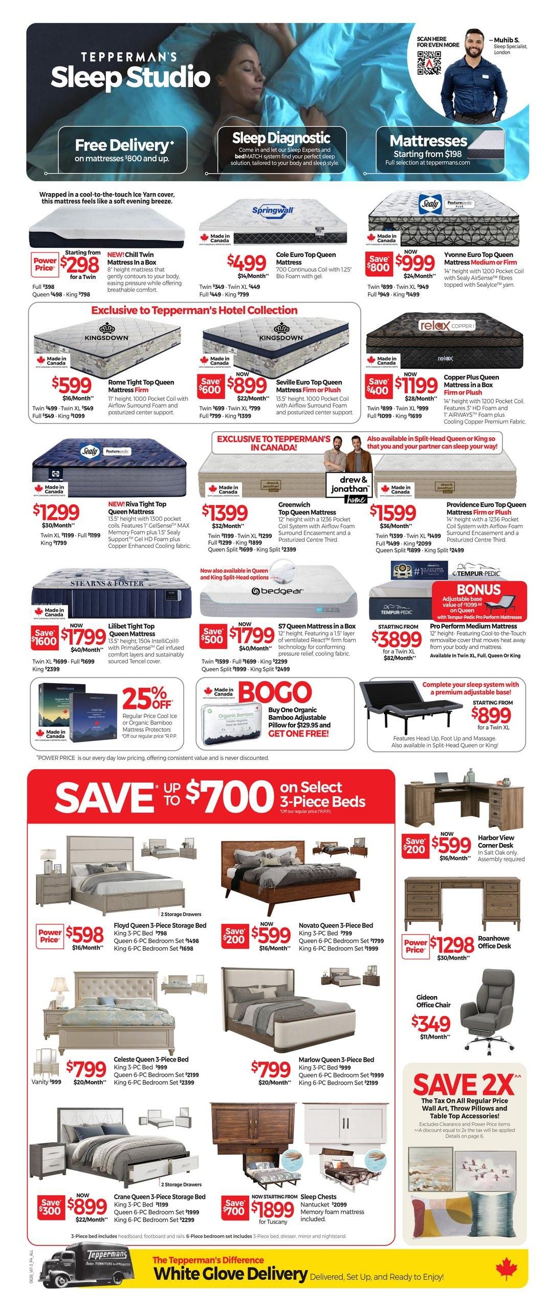 Tepperman's Sleep Studio weekly flyer specials, page 4. Features 'Free Delivery' on mattresses $800 and up, and 'Sleep Diagnostic' to find your perfect sleep solution. Mattresses start from $198. Featured mattresses include the NEW! Chill Twin Mattress in a Box for $298, Cole Euro Top Queen Mattress for $499, Yvonne Euro Top Queen Mattress Medium or Firm for $999 (save $600), Copper Plus Queen Mattress Firm or Plush for $1199 (save $400), and the Pro Perform Medium Mattresses for $3899. Exclusive to Tepperman's in Canada: Kingsdown mattresses like the Rome Tight Top Queen Mattress Firm for $599, Seville Euro Top Queen Mattress Firm or Plush for $899 (save $600), RIVA TIGHT TOP Queen Mattress for $1299, Greenwich Top Queen Mattress for $1399, and Providence Euro Top Queen Mattress Firm or Plush for $1599. Also available are the Lilbet Tight Top Queen Mattress for $1799 (save $1600) and S7 Queen Mattress in a Box for $1799 (save $500). Buy One Organic Bamboo Adjustable Pillow for $129.95 and get one FREE with BOGO offer. A complete sleep system with a premium adjustable base starts from $899 for a Twin XL. Save up to $700 on select 3-piece beds. Featured beds include the Floyd Queen 3-Piece Storage Bed for $598 (save $200), Novato Queen 3-Piece Bed for $599 (save $200), Celeste Queen 3-Piece Bed for $799, and Marlow Queen 3-Piece Bed for $799. Also featured are the Crane Queen 3-Piece Storage Bed for $899 (save $300) and Nantucket 2099 Sleep Chests starting from $1899 (save $700). Office furniture includes the Harbor View Corner Desk for $599 (save $200) and the Roanoake Office Desk for $1298. The Gideon Office Chair is $349. 'Save 2X' promotion offers double the tax on regular price Wall Art, Throw Pillows and Table Top Accessories (excludes clearance and power price items). Tepperman's offers 'White Glove Delivery' delivered, set up, and ready to enjoy.