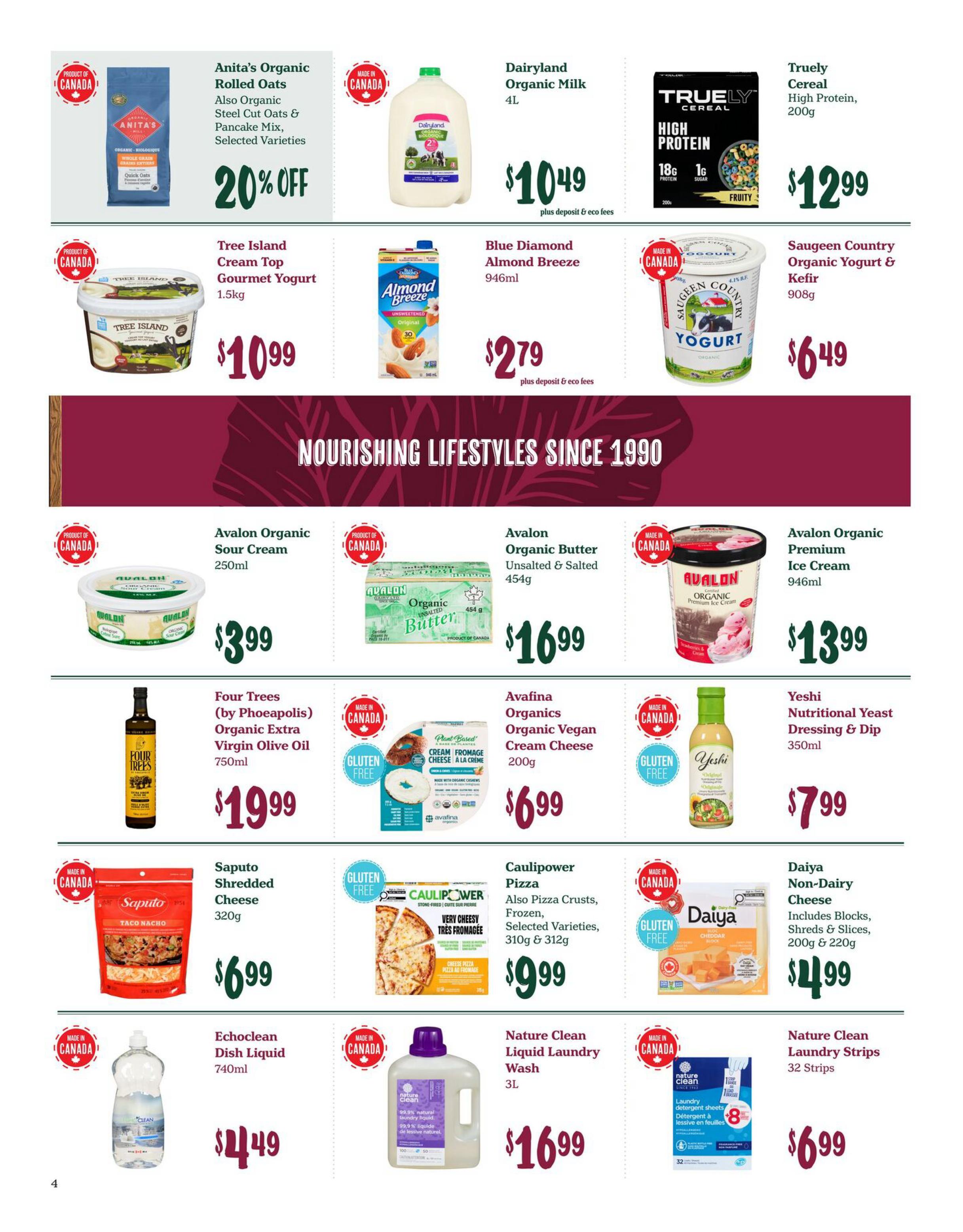 Choices Markets weekly flyer specials page 4. Featuring Anita's Organic Rolled Oats, Steel Cut Oats & Pancake Mix, selected varieties, 20% off. Dairyland Organic Milk 4L for $10.49 plus deposit & eco fees. Truely Cereal High Protein Fruity flavour, 200g for $12.99. Tree Island Cream Top Gourmet Yogurt 1.5kg for $10.99. Blue Diamond Almond Breeze Unsweetened Original 946ml for $2.79 plus deposit & eco fees. Saugeen Country Organic Yogurt & Kefir 908g for $6.49. Avalon Organic Sour Cream 250ml for $3.99. Avalon Organic Unsalted & Salted Butter 454g for $16.99. Avalon Organic Premium Ice Cream 946ml for $13.99. Four Trees (by Phoeapolis) Organic Extra Virgin Olive Oil 750ml for $19.99. Avafina Organics Organic Vegan Cream Cheese 200g for $6.99. Yeshi Nutritional Yeast Dressing & Dip 350ml for $7.99. Saputo Shredded Cheese Taco Nacho flavour 320g for $6.99. Caulipower Pizza, also Pizza Crusts, Frozen, selected varieties, 310g & 312g for $9.99. Daiya Non-Dairy Cheese includes Blocks, Shreds & Slices, 200g & 220g for $4.99. Echoclean Dish Liquid 740ml for $4.49. Nature Clean Liquid Laundry Wash 3L for $16.99. Nature Clean Laundry Strips 32 Strips for $6.99.