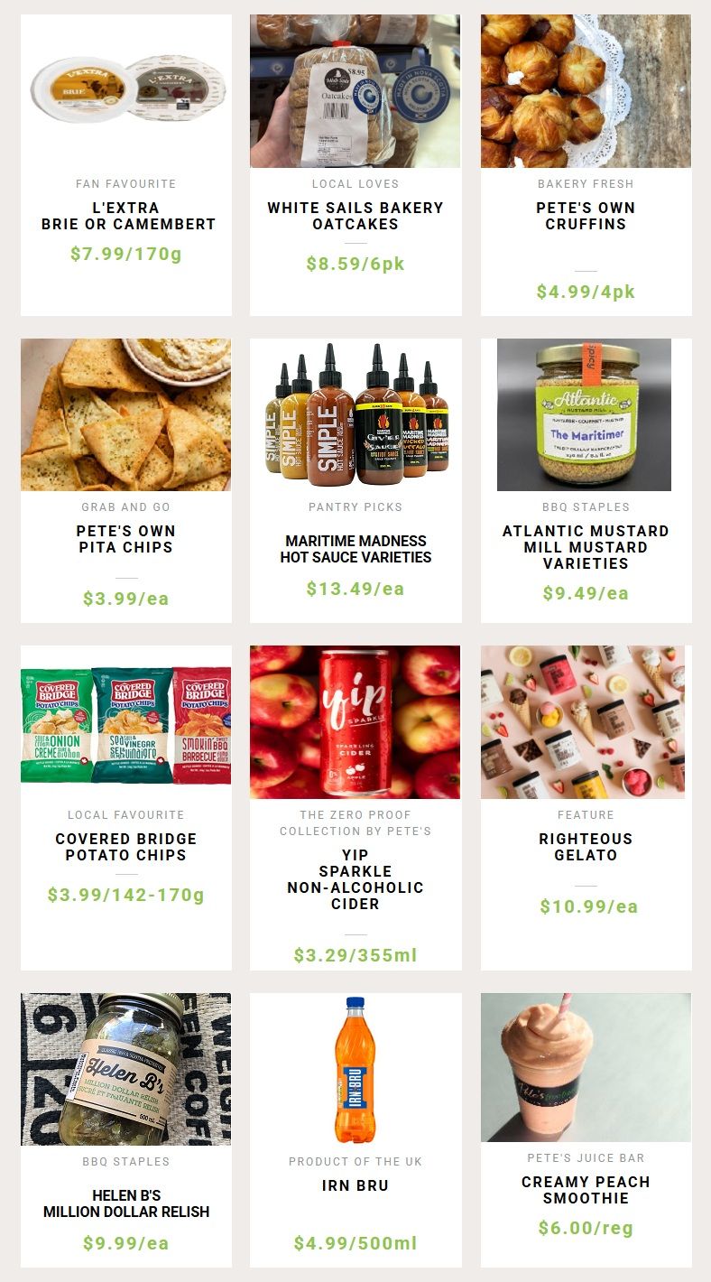 Pete's Frootique & Fine Foods weekly flyer specials page 3. Fan Favourite L'Extra Brie or Camembert for $7.99/170g. Local Loves White Sails Bakery Oatcakes for $8.59/6pk. Bakery Fresh Pete's Own Cruffins for $4.99/4pk. Grab and Go Pete's Own Pita Chips for $3.99/ea. Pantry Picks Maritime Madness Hot Sauce Varieties for $13.49/ea. BBQ Staples Atlantic Mustard Mill Mustard Varieties for $9.49/ea. Local Favourite Covered Bridge Potato Chips for $3.99/142-170g. The Zero Proof Collection by Pete's Yip Sparkle Non-Alcoholic Cider for $3.29/355ml. Feature Righteous Gelato for $10.99/ea. BBQ Staples Helen B's Million Dollar Relish for $9.99/ea. Product of the UK Irn Bru for $4.99/500ml. Pete's Juice Bar Creamy Peach Smoothie for $6.00/reg.