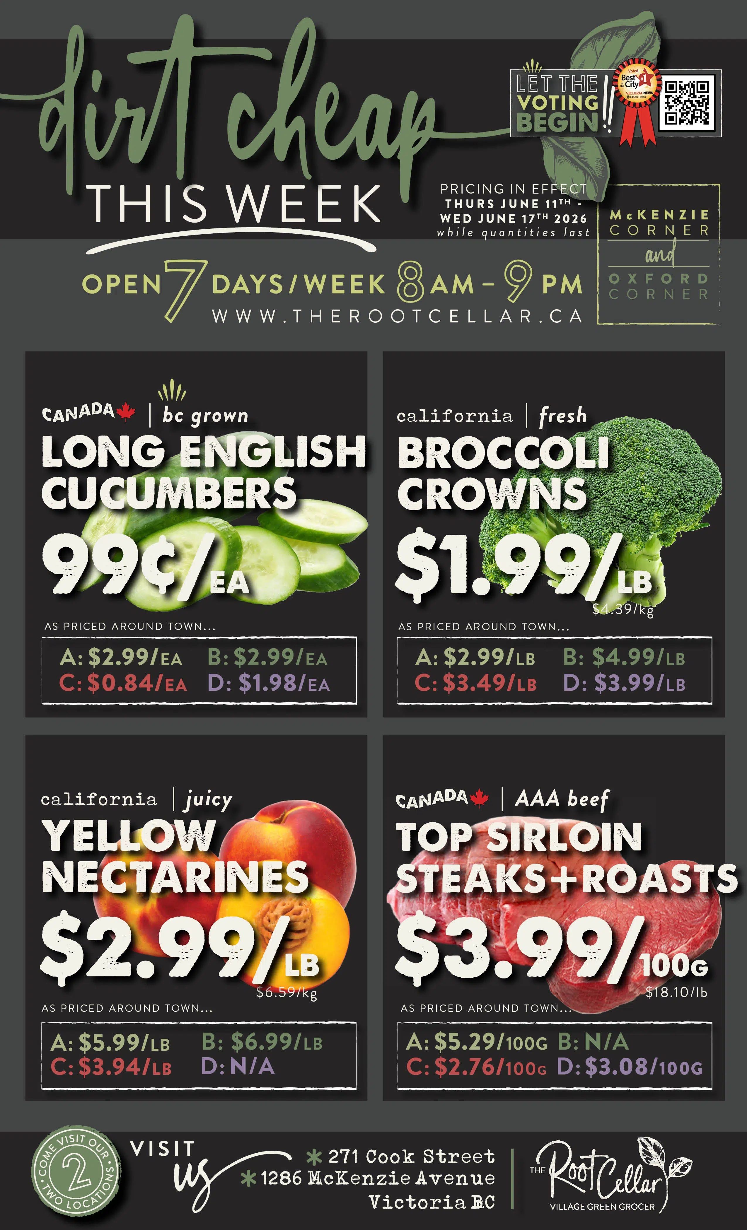 The Root Cellar weekly flyer, page 1. Features 'Dirt Cheap This Week' specials. Open 7 days a week from 8 AM to 9 PM. Pricing in effect Thursday, June 11th to Wednesday, June 17th, 2026, while quantities last. Locations: McKenzie Corner and Oxford Corner. Featured products include: Canada bc grown Long English Cucumbers for 99¢/ea, with other prices listed as A: $2.99/ea, B: $2.99/ea, C: $0.84/ea, D: $1.98/ea. California fresh Broccoli Crowns for $1.99/lb, with other prices listed as A: $2.99/lb, B: $4.99/lb, C: $3.49/lb, D: $3.99/lb. California juicy Yellow Nectarines for $2.99/lb, with other prices listed as A: $5.99/lb, B: $6.99/lb, C: $3.94/lb, D: N/A. Canada AAA beef Top Sirloin Steaks + Roasts for $3.99/100g, with other prices listed as A: $5.29/100g, B: N/A, C: $2.76/100g, D: $3.08/100g. Visit us at 271 Cook Street and 1286 McKenzie Avenue, Victoria BC. The Root Cellar Village Green Grocer.