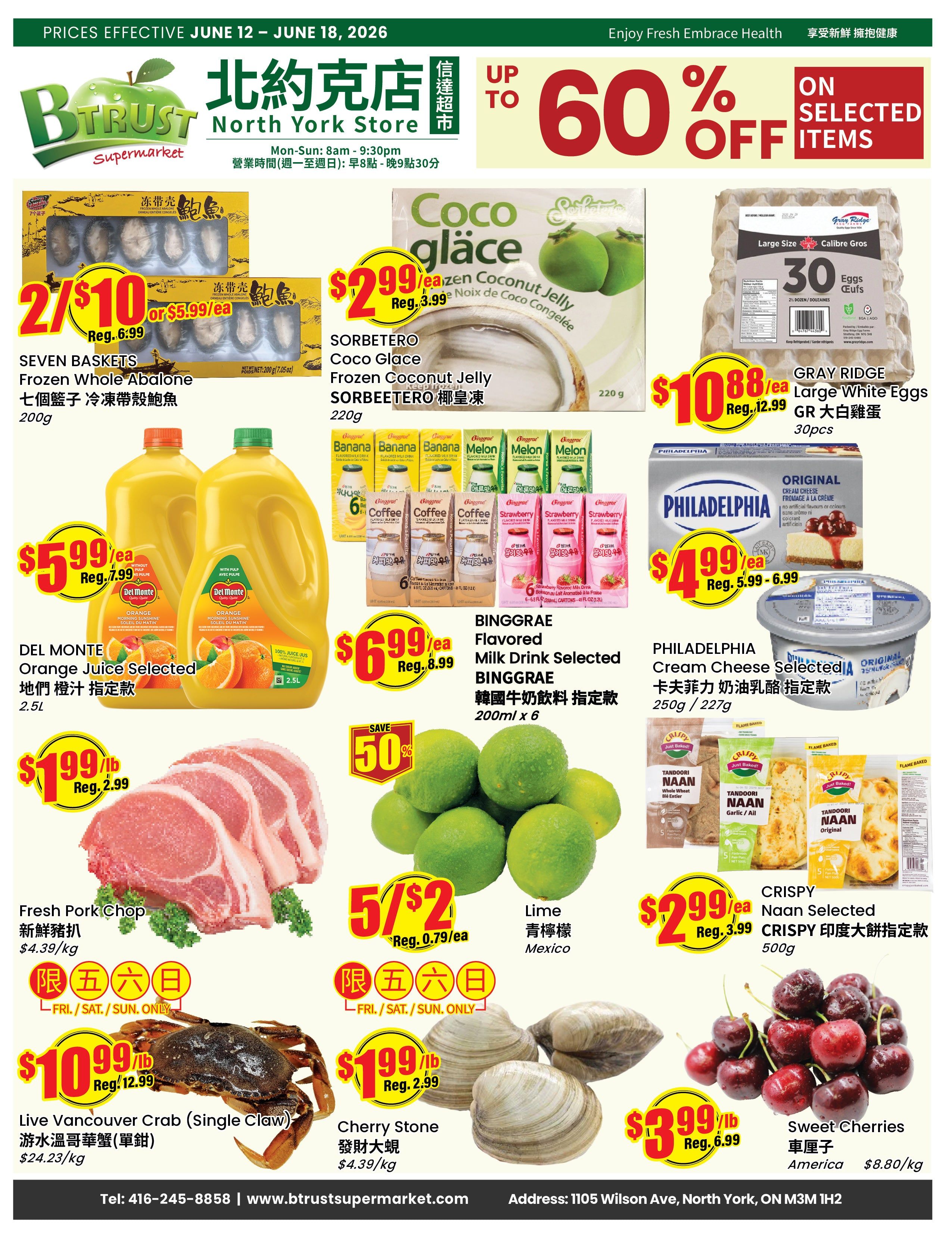 BTrust Supermarket North York weekly flyer specials from June 12 to June 18, 2026. Featuring up to 60% off selected items. Deals include: Seven Baskets Frozen Whole Abalone for 2/$10 or $5.99 each, Sorbetetero Coco Glace Frozen Coconut Jelly for $2.99 each (regularly $3.99), Gray Ridge Large White Eggs (30 count) for $10.88 each (regularly $12.99). Del Monte Orange Juice Selected (2.5L) for $5.99 each (regularly $7.99). Binggrae Flavored Milk Drink Selected (200ml x 6) for $6.99 each (regularly $8.99). Philadelphia Cream Cheese Selected (250g/227g) for $4.99 each (regularly $5.99 - $6.99). Fresh Pork Chop for $1.99/lb (regularly $2.99/lb), available Fri/Sat/Sun only. Live Vancouver Crab (single claw) for $10.99/lb (regularly $12.99/lb), available Fri/Sat/Sun only. Lime (Mexico) for 5/$2 (regularly $0.79 each), available Fri/Sat/Sun only. Crispy Naan Selected (500g) for $2.99 each (regularly $3.99). Cherry Stone for $1.99/lb (regularly $2.99/lb), available Fri/Sat/Sun only. Sweet Cherries (America) for $3.99/lb (regularly $6.99/lb).