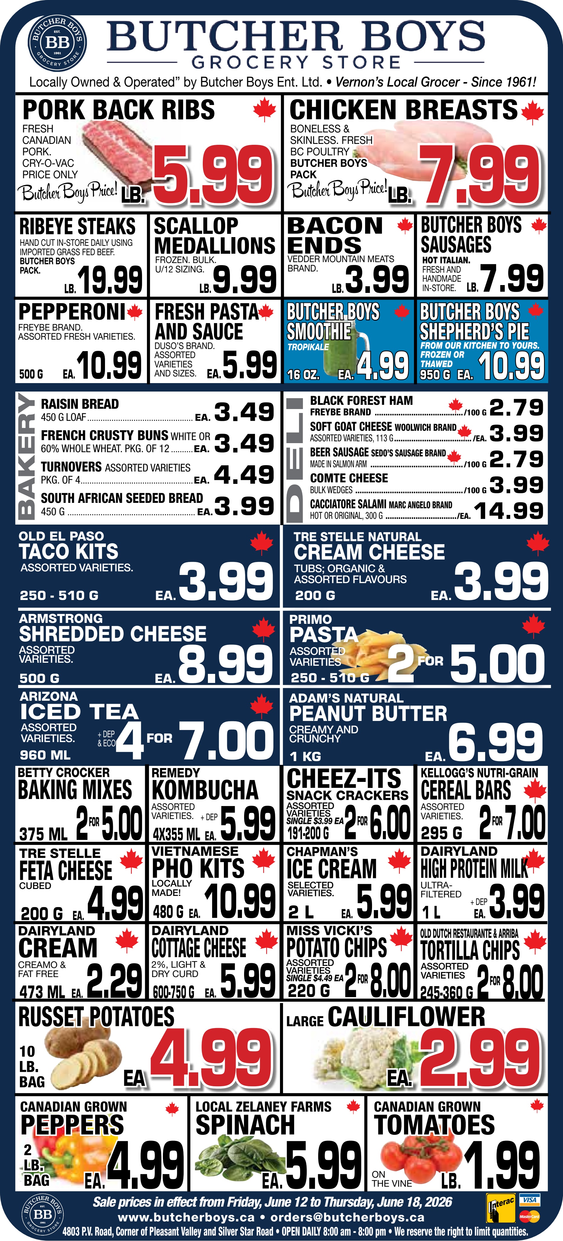 Butcher Boys flyer featuring weekly specials. In the meat section, fresh Canadian Pork Back Ribs are $5.99 per lb. Boneless and skinless Chicken Breasts, a Butcher Boys pack, are $7.99 per lb. Hand-cut in-store Ribeye Steaks, imported grass-fed beef, are $19.99 per lb. Frozen bulk Scallop Medallions (U/12 sizing) are $9.99 per lb. Vedder Mountain Meats brand Bacon Ends are $3.99 per lb. Hot Italian Butcher Boys Sausages, fresh and handmade in-store, are $7.99 per lb. Freybe brand Pepperoni, assorted fresh varieties, 500g, is $10.99 each. Duso's brand Fresh Pasta and Sauce, assorted varieties and sizes, is $5.99 each. Butcher Boys Tropikale Smoothie, 16 oz, is $4.99 each. Butcher Boys Shepherd's Pie, from their kitchen, frozen or thawed, 950g, is $10.99 each. In the bakery, Raisin Bread, 450g loaf, is $3.49 each. French Crusty Buns, white or 60% whole wheat, pkg of 12, are $3.49 each. Assorted Turnovers, pkg of 4, are $4.49 each. South African Seeded Bread, 450g, is $3.99 each. From the deli, Freybe brand Black Forest Ham is $2.79 per 100g. Woolwich brand Soft Goat Cheese, assorted varieties, 113g, is $3.99 each. Sedo's Sausage brand Beer Sausage, made in Salmon Arm, is $2.79 per 100g. Comte Cheese bulk wedges are $3.99 per 100g. Marc Angelo brand Cacciatore Salami, hot or original, 300g, is $14.99 each. Tre Stelle Natural Cream Cheese, tubs, organic & assorted flavours, 200g, is $3.99 each. In groceries, Old El Paso Taco Kits, assorted varieties, 250-510g, are $3.99 each. Armstrong Shredded Cheese, assorted varieties, 500g, is $8.99 each. Primo Pasta, assorted varieties, 250-510g, is 2 for $5.00. Arizona Iced Tea, assorted varieties, 960ml, is 4 for $7.00 (+ dep & eco). Adam's Natural Peanut Butter, creamy and crunchy, 1kg, is $6.99 each. Betty Crocker Baking Mixes, 375ml, are 2 for $5.00. Remedy Kombucha, assorted varieties, 4x355ml, is $5.99 (+ dep). Cheez-It's Snack Crackers, assorted varieties, 191-200g, are 2 for $6.00. Kellogg's Nutri-Grain Cereal Bars, assorted varieties, 295g, are 2 for $7.00. Tre Stelle Cubed Feta Cheese, 200g, is $4.99 each. Locally made Vietnamese Pho Kits, 480g, are $10.99 each. Chapman's Ice Cream, selected varieties, 2L, is $5.99 each. Dairyland Ultra-filtered High Protein Milk, 1L, is $3.99 (+ dep). Dairyland Cream, Creamo & fat free, 473ml, is $2.29 each. Dairyland Cottage Cheese, 2%, light & dry curd, 600-750g, is $5.99 each. Miss Vickie's Potato Chips, assorted varieties, 220g, are 2 for $8.00 (single $4.49 each). Old Dutch Restaurante & Arriba Tortilla Chips, assorted varieties, 245-360g, are 2 for $8.00. In the produce section, a 10lb bag of Russet Potatoes is $4.99 each. Large Cauliflower is $2.99 each. A 2lb bag of Canadian Grown Peppers is $4.99 each. Local Zelaney Farms Spinach is $5.99 each. Canadian Grown Tomatoes on the vine are $1.99 per lb.
