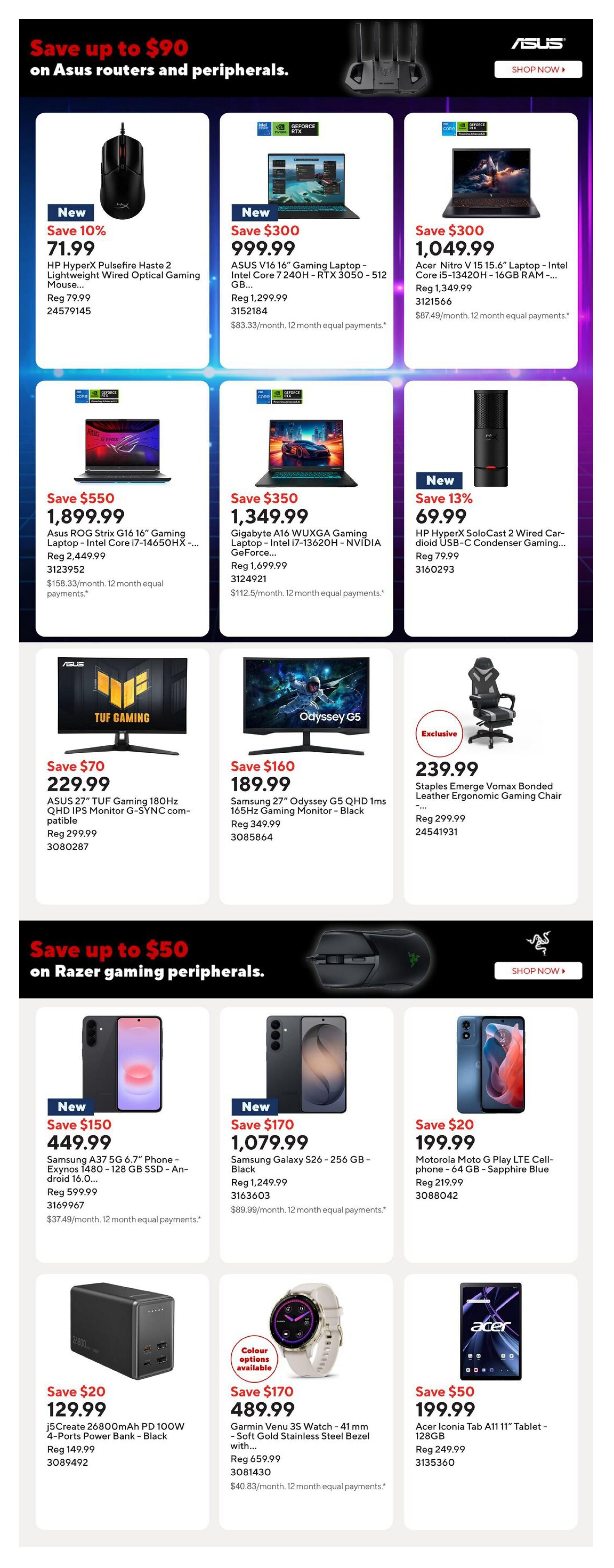 Staples Weekly Flyer Specials Page 5. Save up to $90 on Asus routers and peripherals. Featured products include the HP HyperX Pulsefire Haste 2 Lightweight Wired Optical Gaming Mouse for $71.99 (Save 10%), ASUS V16 16' Gaming Laptop - Intel Core 7 240H - RTX 3050 - 512 GB for $999.99 (Save $300), Acer Nitro V 15.6' Laptop - Intel Core i5-13420H - 16GB RAM for $1,049.99 (Save $300), Asus ROG Strix G16 16' Gaming Laptop - Intel Core i7-14650HX for $1,899.99 (Save $550), Gigabyte A16 WUXGA Gaming Laptop - Intel i7-13620H - NVIDIA GeForce for $1,349.99 (Save $350), and HP HyperX SoloCast 2 Wired Condenser Gaming Microphone for $69.99 (Save 13%). Also on sale are the ASUS TUF Gaming 180Hz QHD IPS Monitor G-SYNC compatible for $229.99 (Save $70), Samsung Odyssey G5 QHD 1ms 165Hz Gaming Monitor - Black for $189.99 (Save $160), and Staples Emerge Vomax Bonded Leather Ergonomic Gaming Chair for $239.99. Save up to $50 on Razer gaming peripherals. Featured products include the Samsung A37 5G 6.7' Phone - Exynos 1480 - 128 GB SSD - Android 16.0... for $449.99 (Save $150), Samsung Galaxy S26 - 256 GB - Black for $1,079.99 (Save $170), and Motorola Moto G Play LTE Cell-phone - 64 GB - Sapphire Blue for $199.99 (Save $20). Additional deals include the j5Create 26800mAh PD 100W 4-Ports Power Bank - Black for $129.99 (Save $20), Garmin Venu 3S Watch - 41 mm - Soft Gold Stainless Steel Bezel with... for $489.99 (Save $170), and Acer Iconia Tab A11 11' Tablet - 128GB for $199.99 (Save $50).
