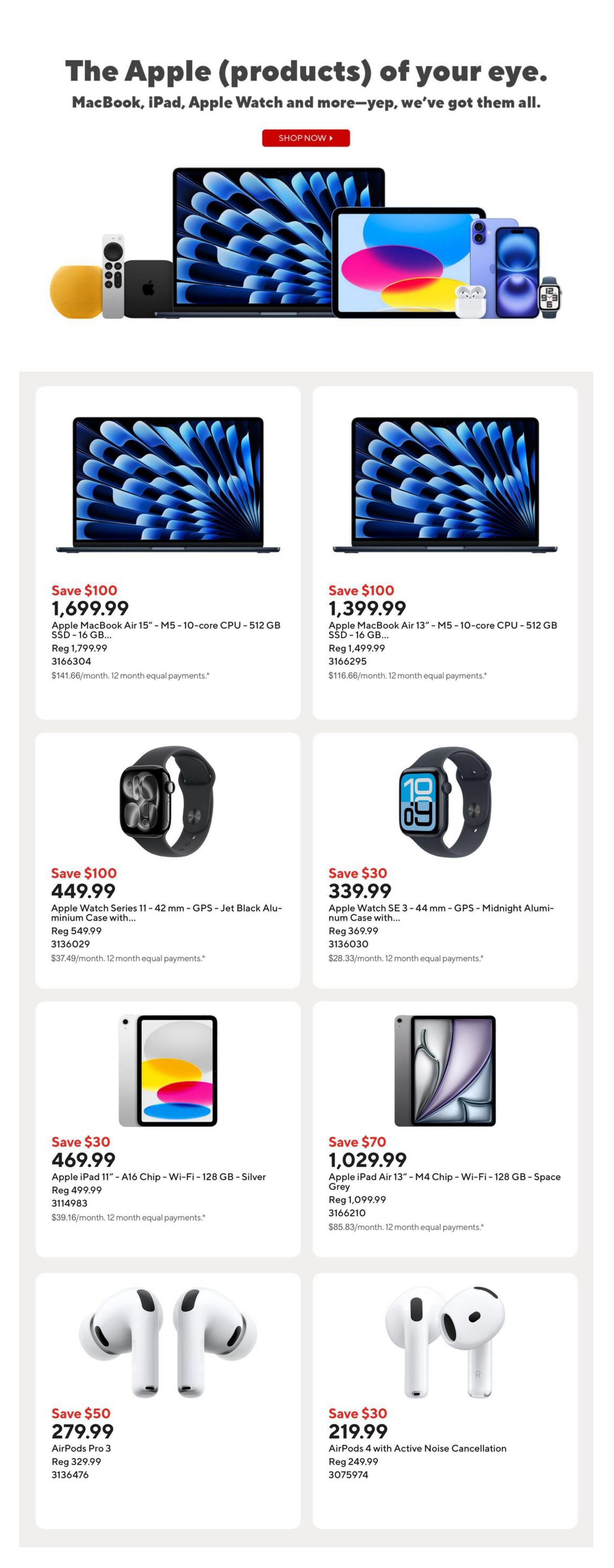 Staples Weekly Flyer Specials, Page 9. Featuring Apple products. Save $100 on Apple MacBook Air 15' with M5 - 10-core CPU - 512 GB SSD for $1,699.99, regularly $1,799.99. Save $100 on Apple MacBook Air 13' with M5 - 10-core CPU - 512 GB SSD for $1,399.99, regularly $1,499.99. Save $100 on Apple Watch Series 11 - 42 mm - GPS - Jet Black Aluminium Case for $449.99, regularly $549.99. Save $30 on Apple Watch SE 3 - 44 mm - GPS - Midnight Aluminium Case for $339.99, regularly $369.99. Save $30 on Apple iPad 11' - A16 Chip - Wi-Fi - 128 GB - Silver for $469.99, regularly $499.99. Save $70 on Apple iPad Air 13' - M4 Chip - Wi-Fi - 128 GB - Space Grey for $1,029.99, regularly $1,099.99. Save $50 on AirPods Pro 3 for $279.99, regularly $329.99. Save $30 on AirPods 4 with Active Noise Cancellation for $219.99, regularly $249.99.