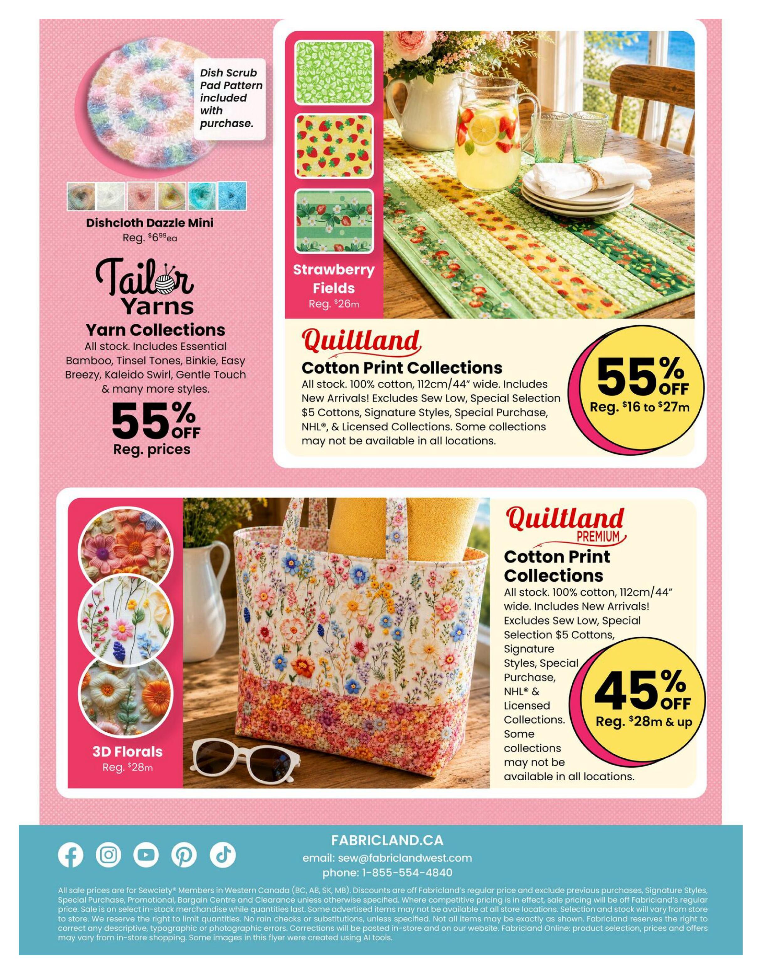 Fabricland Western flyer specials page 15 features several fabric collections and yarn. The Dishcloth Dazzle Mini is available with a dish scrub pad pattern included, regularly $6.99 each. Tailor Yarns offers 55% off regular prices on all yarn collections, including Essential Bamboo, Tinsel Tones, Binkie, Easy Breezy, Kaleido Swirl, Gentle Touch, and more. The Strawberry Fields collection is priced at $26m. Quiltland Cotton Print Collections are 55% off regular prices from $16 to $27m, including 100% cotton, 112cm/44' wide fabrics, New Arrivals, Special Selection $5 Cottons, Signature Styles, Special Purchase, NHL®, and Licensed Collections. Another Quiltland Premium Cotton Print Collections offer is 45% off regular prices starting at $28m and up, also 100% cotton, 112cm/44' wide, including New Arrivals, Special Selection $5 Cottons, Signature Styles, Special Purchase, NHL®, and Licensed Collections. 3D Florals are regularly $28m. Contact Fabricland at sew@fabriclandwest.com or 1-855-554-4840.