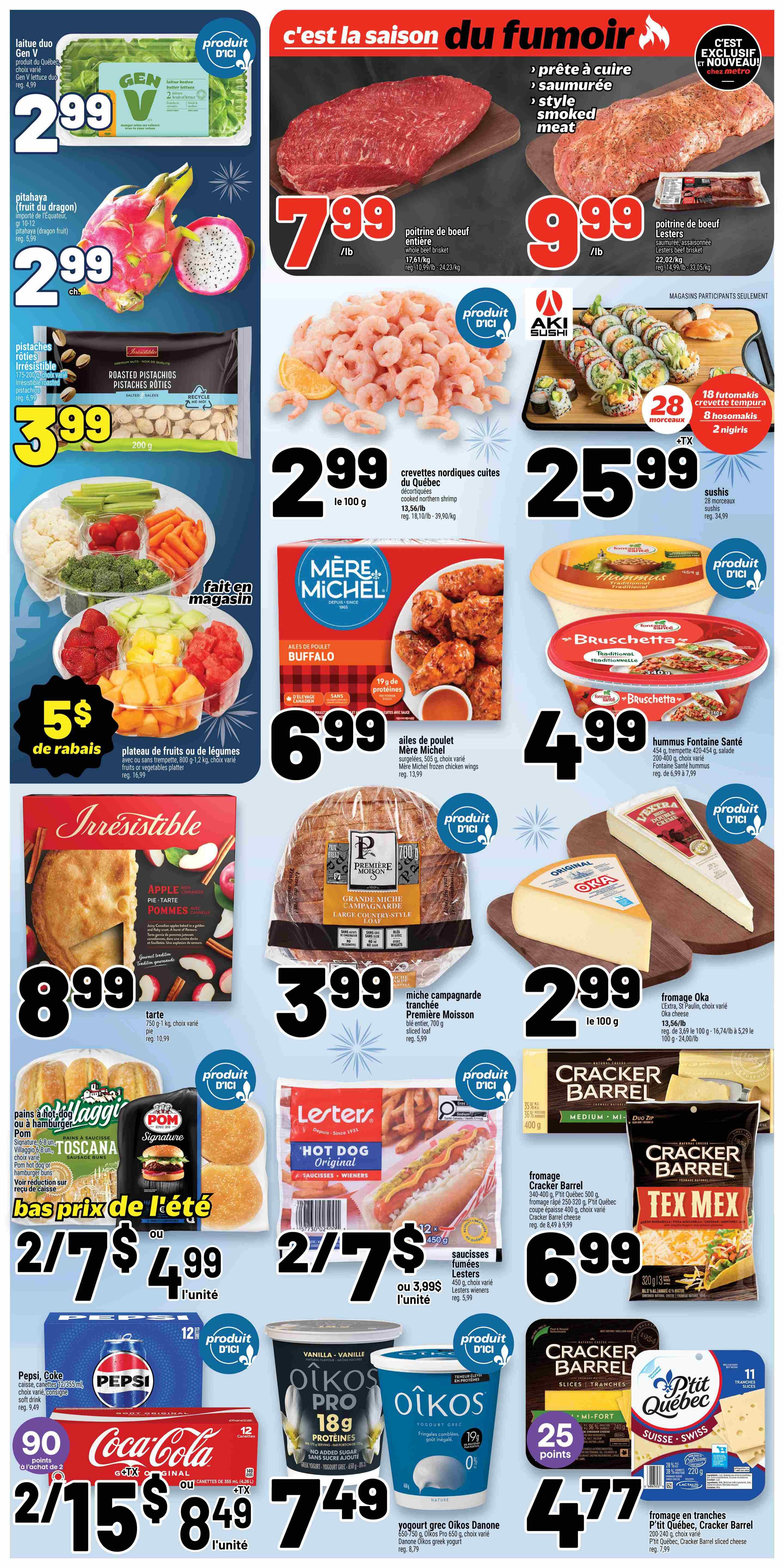 Metro Quebec Weekly Flyer Specials, Page 2. Featuring Gen V lettuce duo for $2.99. Pitahaya (dragon fruit) for $2.99. Roasted pistachios for $3.99. A fresh vegetable platter with dip for $5 off, originally $16.99. Irresistible apple pie for $8.99. Whole beef brisket for $7.99/lb. Lester's smoked beef brisket for $9.99/lb. Quebec northern shrimp for $2.99 per 100g. Aki Sushi platters starting at $25.99. Mère Michel Buffalo chicken wings for $6.99. Fontaine Santé hummus for $4.99. Première Moisson large country-style bread for $3.99. Sliced moisson bread for $3.99. Villaggio or Pom sausage buns for $2/$7 or $4.99 each. Lesters Original hot dogs for $2/$7 or $3.99 each. Pepsi and Coca-Cola soft drinks 12x355ml for 2/$15 or $8.49 each. Oikos Pro yogurt for $7.49. Cracker Barrel Tex Mex cheese for $6.99. Oka cheese for $2.99 per 100g. Cracker Barrel sliced cheese for $4.77.