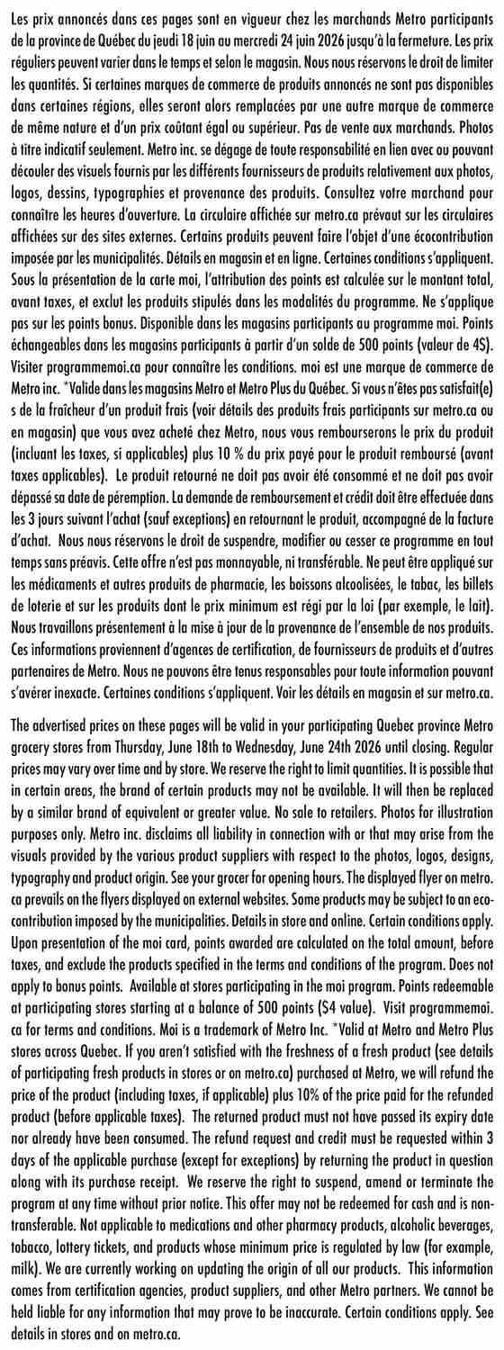 Metro Quebec weekly flyer specials valid from Thursday, June 18th to Wednesday, June 24th, 2026. This page contains general information and terms and conditions for the flyer. It states that advertised prices are valid at participating Metro stores in Quebec. Prices may vary by time and store, and quantities may be limited. Certain products may be replaced by similar brands of equal or greater value. Photos are for illustration purposes only. Metro Inc. is not liable for discrepancies arising from product supplier visuals, logos, designs, typography, or product origin. Consult your grocer for opening hours. The metro.ca flyer supersedes any displayed on external websites. Some products may be subject to municipal eco-contributions. Details are available in-store and online. Certain conditions apply. The 'moi' card program awards points calculated on the total amount before taxes, excluding specified products. Points are not applicable to bonus points. Points are redeemable at participating stores starting at 500 points ($4 value). Visit programmemoi.ca for terms and conditions. 'Moi' is a Metro Inc. trademark, valid at Metro and Metro Plus stores in Quebec. If unsatisfied with the freshness of participating fresh products purchased at Metro, customers will receive a refund of the product price (including taxes, if applicable) plus 10% of the price paid for the refunded product (before applicable taxes). The returned product must not have passed its expiry date and must not have been consumed. Refund requests and credit must be made within 3 days of purchase (exceptions apply) by returning the product with the receipt. Metro reserves the right to suspend, amend, or terminate the program without prior notice. This offer is non-redeemable for cash and non-transferable. It does not apply to medications, pharmacy products, alcoholic beverages, tobacco, lottery tickets, or products with legally regulated minimum prices (e.g., milk). Metro is updating product origin information from certification agencies, suppliers, and partners, and cannot be held liable for inaccurate information. Certain conditions apply. See in-store and metro.ca for details.