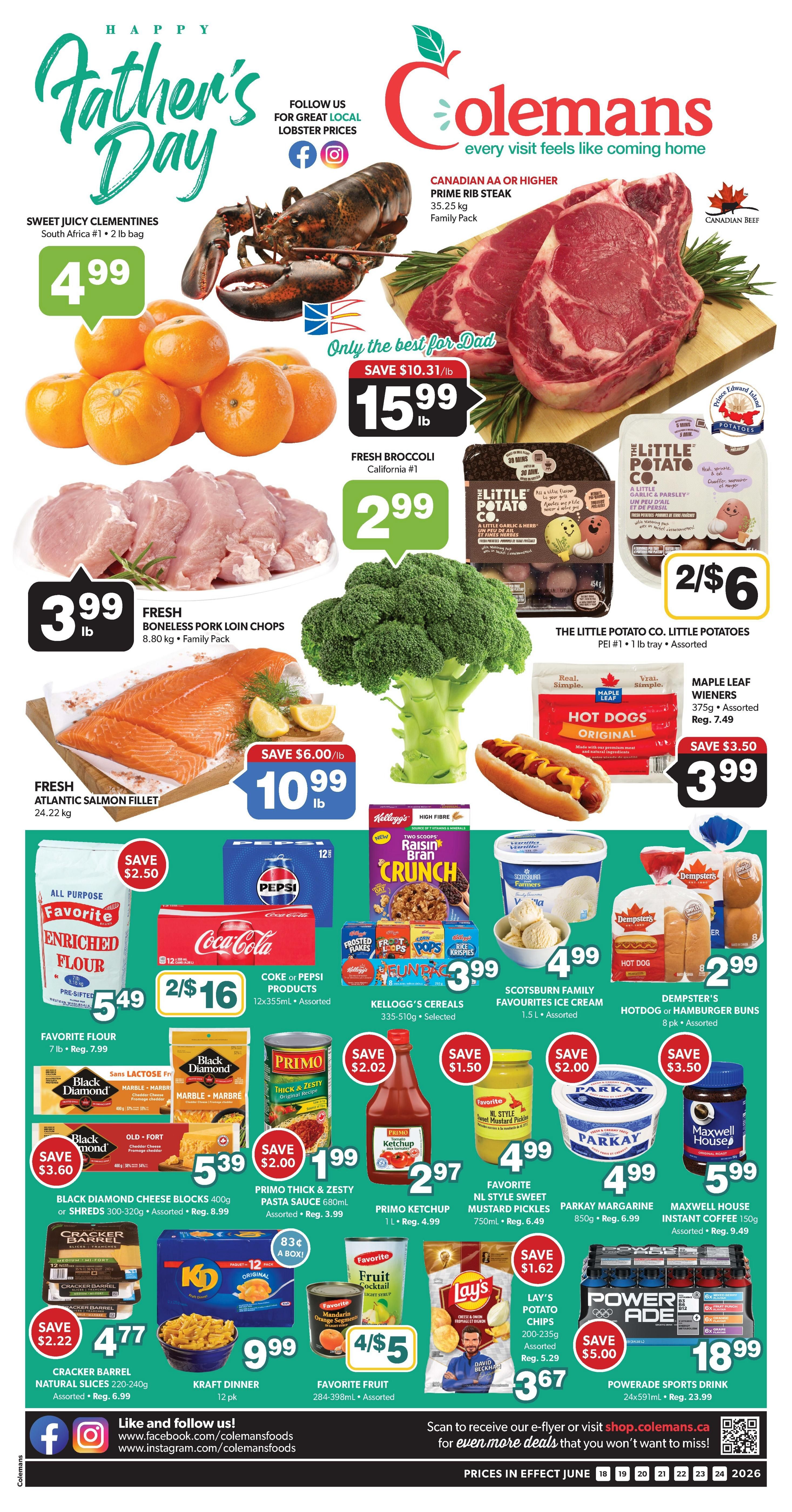 Happy Father's Day specials at Colemans. Featuring Canadian AA or higher Prime Rib Steak for $15.99/lb, save $10.31/lb. Sweet Juicy Clementines, South Africa #1, 2 lb bag for $4.99. Fresh Broccoli, California #1 for $2.99/lb. Fresh Boneless Pork Loin Chops, 8.80 kg Family Pack for $3.99/lb. Fresh Atlantic Salmon Fillet, 24.22 kg for $10.99/lb, save $6.00/lb. The Little Potato Co. Little Potatoes, PEI #1, 1 lb tray, assorted, 2 for $6. Maple Leaf Wieners, 375g assorted, regular $7.49, on sale for $3.99. Favorite Flour, 7 lb bag for $5.49, save $2.50. Coke or Pepsi Products, 12x355mL assorted, 2 for $16. Kellogg's Cereals, 335-510g selected, for $3.99. Scotsburn Family Favourites Ice Cream, 1.5 L assorted, for $4.99. Dempster's Hotdog or Hamburger Buns, 8 pk assorted, for $2.99. Black Diamond Cheese Blocks, 300-320g assorted, for $5.39, save $3.60. Primo Thick & Zesty Pasta Sauce, 680mL assorted, for $1.99, save $2.00. Primo Ketchup, 1 L, regular $4.99, for $2.97. Favorite NL Style Sweet Mustard Pickles, 750mL, regular $6.49, for $4.99. Parkay Margarine, 850g, regular $6.99, for $4.99. Maxwell House Instant Coffee, 150g, regular $9.49, for $5.99. Cracker Barrel Natural Slices, 220-240g assorted, for $4.77, save $2.22. Kraft Dinner, 12 pk, for $9.99. Favorite Fruit, 284-398mL assorted, 4 for $5. Lay's Potato Chips, 200-235g assorted, regular $5.29, for $3.67, save $1.62. Powerade Sports Drink, 24x591mL, regular $23.99, for $18.99, save $5.00. Follow Colemans on Facebook and Instagram. Prices in effect June 18 to June 24, 2026.