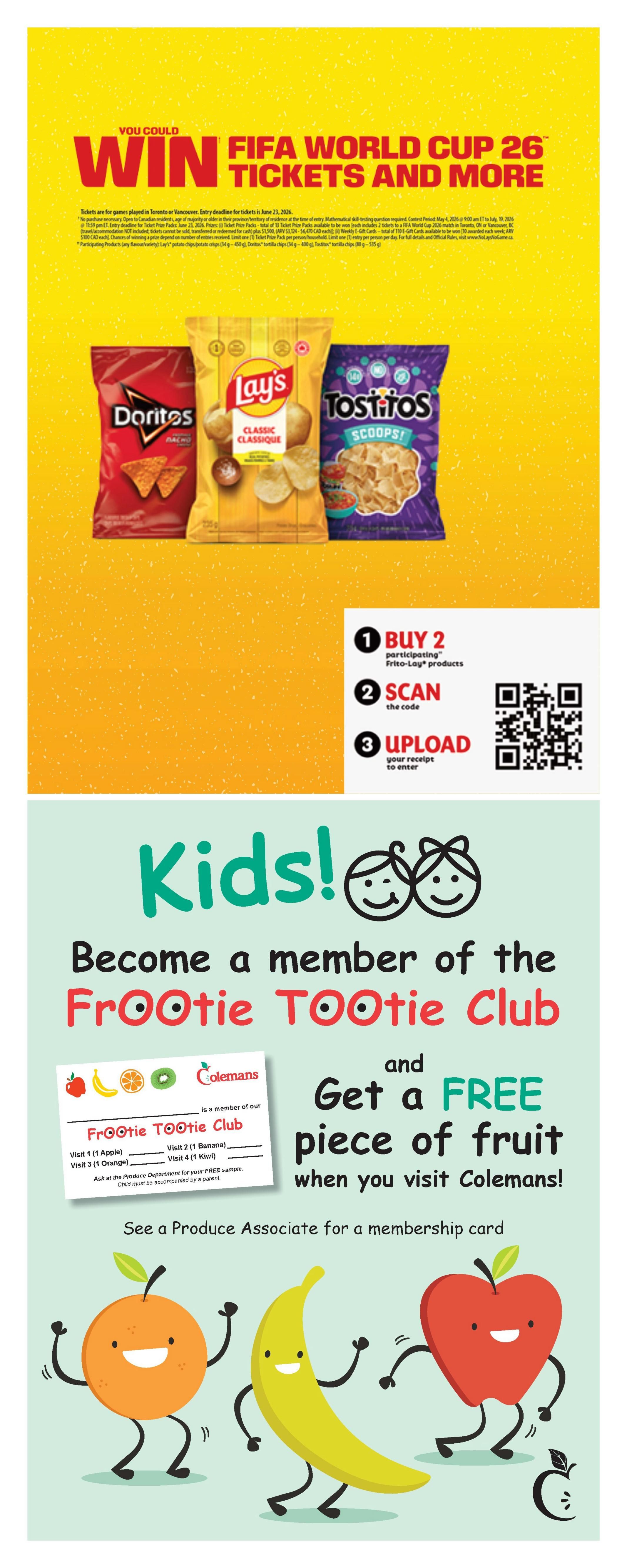 Colemans Weekly Flyer Specials page 11: You could win FIFA World Cup 26 tickets and more. Purchase any 2 participating Frito-Lay products, scan the code, and upload your receipt to enter. Featured Frito-Lay products include Doritos, Lay's Classic chips (180g - 220g), and Tostitos Scoops! tortilla chips (205g - 225g). Also, become a member of the Frootie Tootie Club at Colemans and get a FREE piece of fruit when you visit. Membership includes visits for a free apple, banana, orange, and kiwi. See a Produce Associate for a membership card. The page features cartoon images of an orange, banana, and apple.