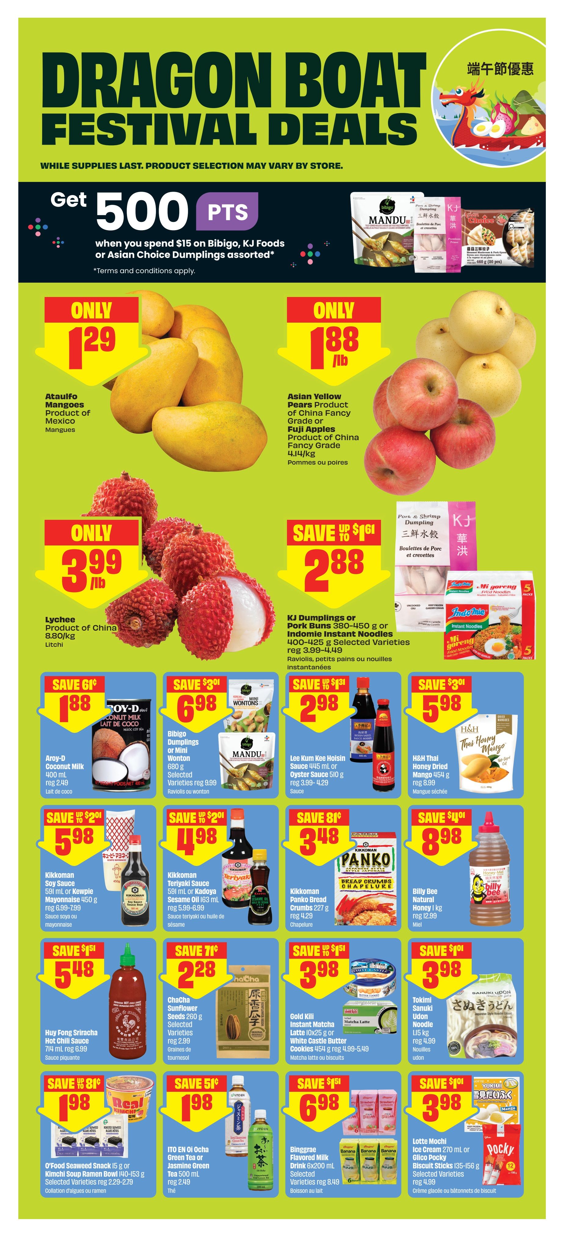 FreshCo Dragon Boat Festival Deals flyer, page 10. Get 500 bonus points when you spend $15 on Bibigo, KJ Foods or Asian Choice Dumplings assorted. Ataulfo Mangoes are only $1.29/lb. Asian Yellow Pears or Fuji Apples are only $1.88/lb. Lychee are only $3.99/lb. KJ Dumplings or Indomie Instant Noodles are on sale for $2.88, save up to $1.61. Aroy-D Coconut Milk is $1.88, save $0.61. Bibigo Dumplings or Mini Wonton are $6.98, save $3.01. Lee Kum Kee Hoisin or Oyster Sauce is $2.98, save $1.31. H&H Thai Honey Dried Mango is $5.98, save $3.01. Kikkoman Soy Sauce or Kewpie Mayonnaise is $5.98, save $2.01. Kikkoman Teriyaki Sauce or Kadoya Sesame Oil is $4.98, save $2.01. Panko Bread Crumbs are $3.48, save $0.81. Billy Bee Natural Honey is $8.98, save $4.01. Huy Fong Sriracha Hot Chili Sauce is $5.48, save $1.51. ChaCha Sunflower Seeds are $2.28, save $0.71. Gold Kill Instant Matcha Latte or White Castle Butter Cookies are $3.98, save $1.51. Tokimi Sanuki Udon Noodle is $3.98, save $1.01. O'Food Seaweed Snack or Kimchi Soup Ramen are $1.98, save $0.81. ITO EN Oi Ocho Green Tea or Jasmine Green Tea is $1.98, save $0.51. Binggrae Flavored Milk Drink is $6.98, save $1.51. Lotte Mochi Ice Cream or Glico Pocky Biscuit Sticks are $3.98, save $1.01.