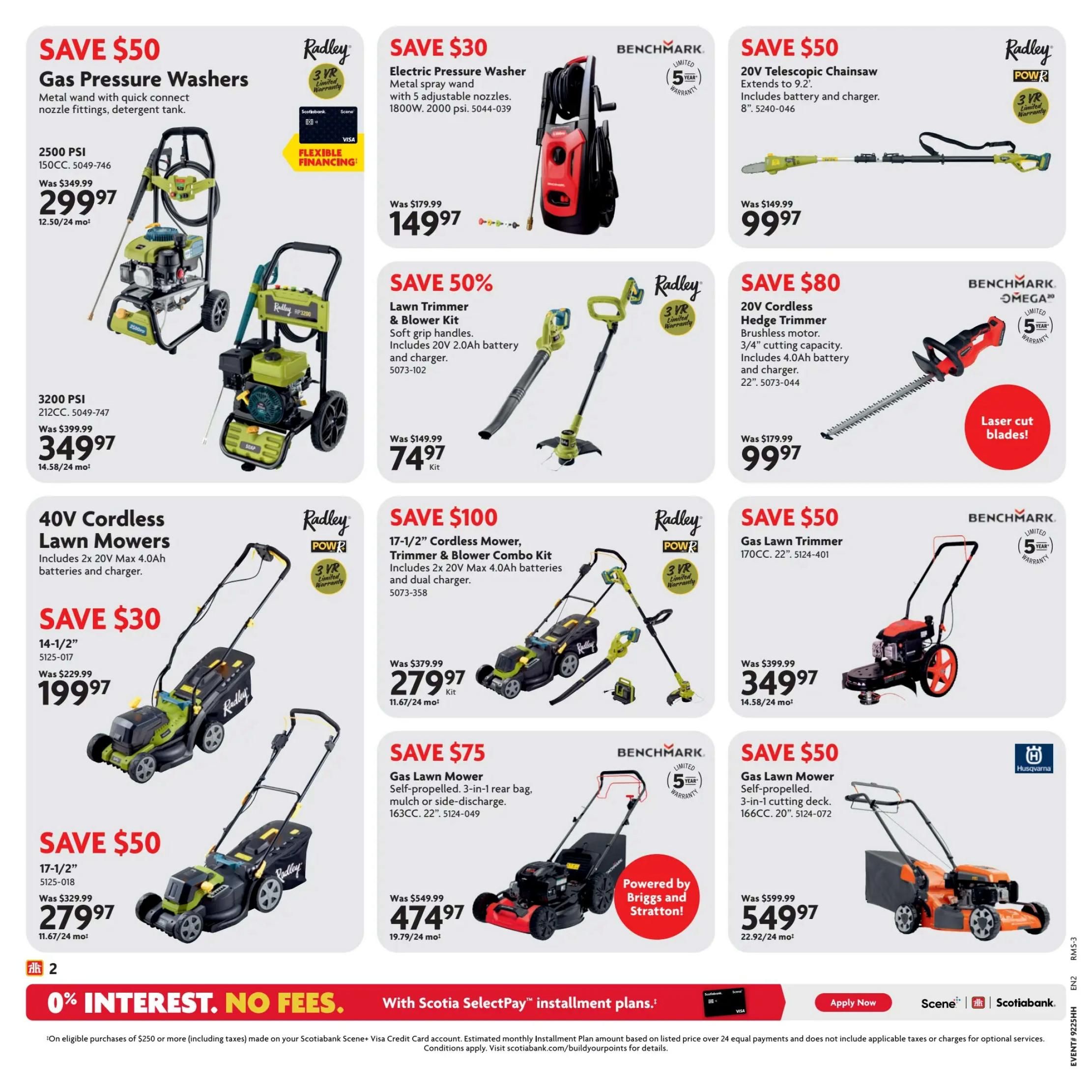 Home Hardware Atlantic Flyer Specials Page 3. Save $50 on Radley Gas Pressure Washers, 2500 PSI, 150CC, now $299.97. Also available is a 3200 PSI, 212CC model for $349.97. Save $30 on a Benchmark Electric Pressure Washer, 1800W, 2000 psi, for $149.97. Save $50 on a Radley 20V Telescopic Chainsaw, extends to 9.2', with battery and charger, 8' bar, for $99.97. Save $80 on a Benchmark 20V Cordless Hedge Trimmer with brushless motor, 3/4' cutting capacity, 22' blades, including 4.0Ah battery and charger, for $99.97. Save $50 on 40V Cordless Lawn Mowers, 14-1/2' deck, includes 2x 20V Max 4.0Ah batteries and charger, for $199.97. Save $100 on a Radley 17-1/2' Cordless Mower, Trimmer & Blower Combo Kit, includes 2x 20V Max 4.0Ah batteries and dual charger, for $279.97. Save $50 on a Radley 17-1/2' Gas Lawn Mower, 170CC, 22' deck, for $349.97. Save $75 on a Benchmark Gas Lawn Mower, self-propelled, 3-in-1 rear bag, mulch or side-discharge, 163CC, 22' deck, powered by Briggs and Stratton, for $474.97. Save $50 on a Husqvarna Gas Lawn Mower, self-propelled, 3-in-1 cutting deck, 166CC, 20' deck, for $549.97. Page features 0% interest, no fees with Scotiabank Scene+ Visa Credit Card installment plans on eligible purchases of $250 or more.