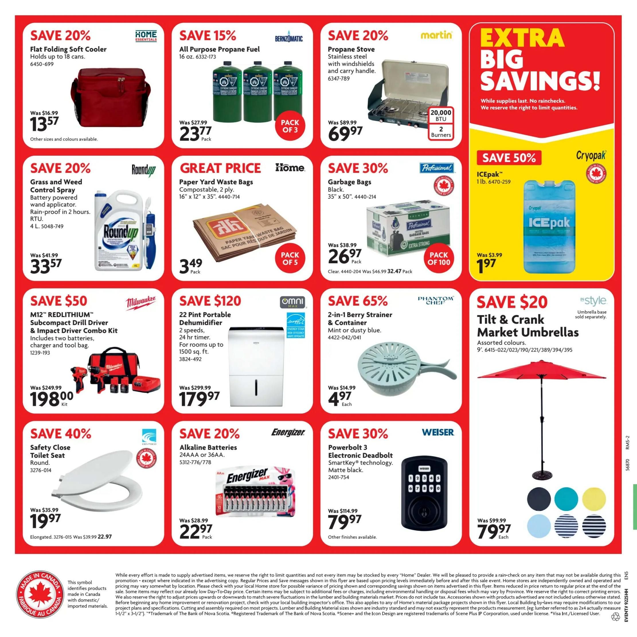 Home Hardware flyer specials for British Columbia, page 2. Save 20% on a Flat Folding Soft Cooler, now $13.57, originally $16.99. Save 15% on All Purpose Propane Fuel, 3-pack, now $23.77, originally $27.99. Save 20% on a Propane Stove with windshields and carry handle, now $69.97, originally $89.99. Extra Big Savings! While supplies last. Save 20% on Roundup Grass and Weed Control Spray with battery-powered wand applicator, now $33.57, originally $41.99. Great Price on Paper Yard Waste Bags, compostable, 2 ply, 16' x 12' x 35', 5-pack, now $3.49. Save 30% on Professional Garbage Bags, black, 35' x 50', 100-pack, now $26.97, originally $38.99. Save 50% on ICEpak, 1 lb., now $1.97, originally $3.99. Save $50 on Milwaukee M12 REDLITHIUM Subcompact Drill Driver & Impact Driver Combo Kit, includes two batteries, charger and tool bag, now $198.00, originally $249.99. Save $120 on Omni 22 Pint Portable Dehumidifier with 2 speeds and 24 hr timer, for rooms up to 1500 sq. ft., now $179.97, originally $299.99. Save 65% on Phantom Chef 2-in-1 Berry Strainer & Container in mint or dusty blue, now $4.97 each, originally $14.99. Save $20 on InStyle Tilt & Crank Market Umbrellas, assorted colours, 9', now $79.97 each, originally $99.99. Save 40% on a Safety Close Toilet Seat, round, now $19.97, originally $35.99. Elongated model also available for $22.97. Save 20% on Energizer Alkaline Batteries, 24AAA or 36AA, now $22.97 per pack, originally $28.99. Save 30% on Weiser Powerbolt 3 Electronic Deadbolt SmartKey technology in matte black, now $79.97, originally $114.99. Other finishes available.
