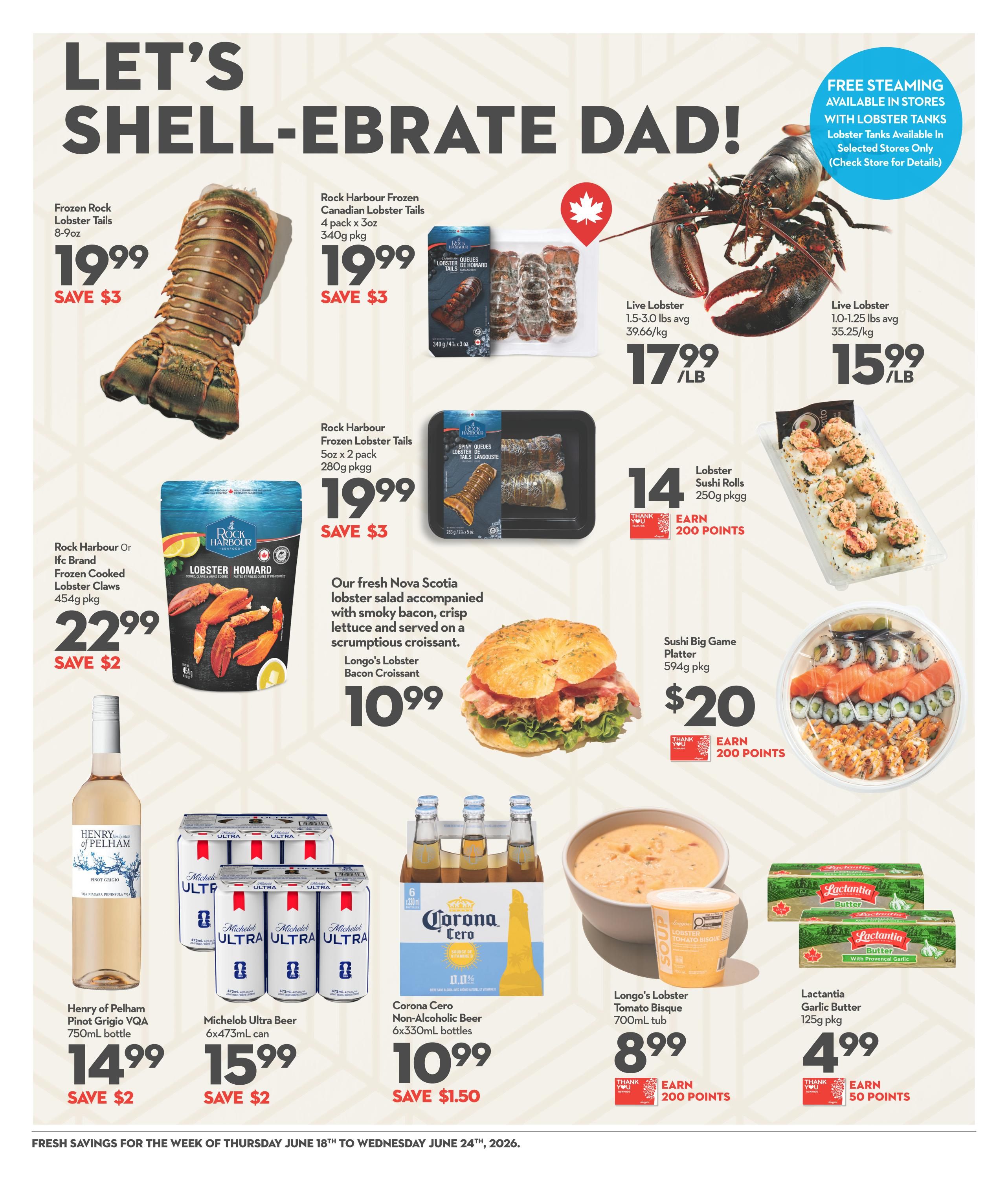 Longo's Weekly Flyer Specials Page 5: Celebrate Dad with seafood specials! Featured are Rock Harbour Frozen Lobster Tails (8-9oz) for $19.99, save $3. Rock Harbour Frozen Canadian Lobster Tails (340g pkg) for $19.99, save $3. Rock Harbour Frozen Lobster Tails (5oz x 2 pack, 280g pkg) for $19.99, save $3. Rock Harbour Or Ifc Brand Frozen Cooked Lobster Claws (454g pkg) for $22.99, save $2. Live Lobster (1.5-3.0 lbs avg) for $17.99/lb and Live Lobster (1.0-1.25 lbs avg) for $15.99/lb. Also available are Lobster Sushi Rolls (250g pkg) for $14, earn 200 points, and a Sushi Big Game Platter (594g pkg) for $20, earn 200 points. Enjoy Longo's Lobster Bacon Croissant for $10.99. Beverages include Henry of Pelham Pinot Grigio VQA (750mL bottle) for $14.99, save $2. Michelob Ultra Beer (6x473mL can) for $15.99, save $2. Corona Cero Non-Alcoholic Beer (6x330mL bottles) for $10.99, save $1.50. Longo's Lobster Tomato Bisque (700mL tub) for $8.99, earn 200 points. Lactantia Garlic Butter (125g pkg) for $4.99, earn 50 points. Free steaming is available in stores with lobster tanks. Lobster tanks available in selected stores only. Fresh savings valid from Thursday, June 18th to Wednesday, June 24th, 2026.