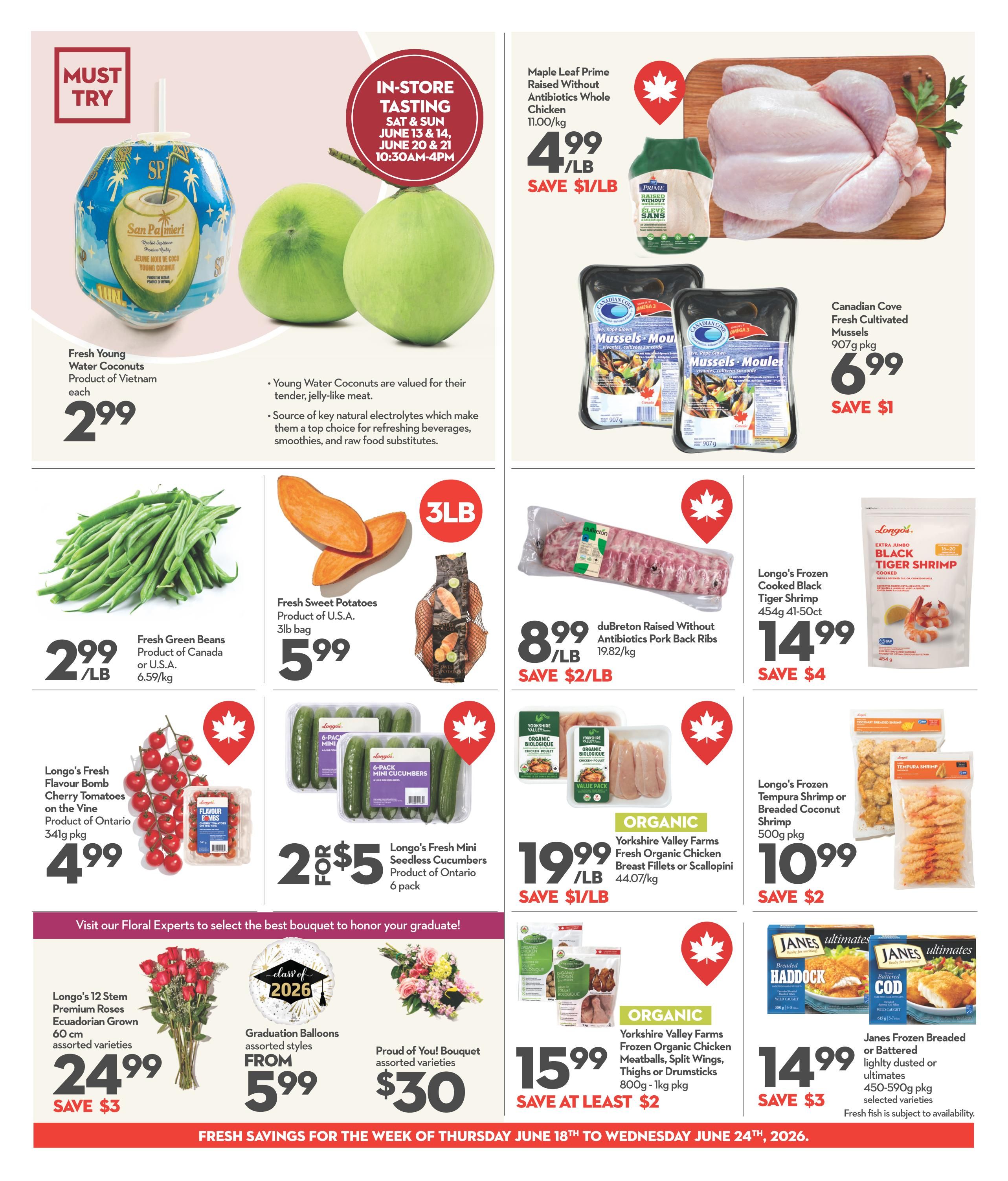 Longo's Weekly Flyer Specials Page 8: Features Fresh Young Water Coconuts from Vietnam for $2.99 each. In-store tasting event on June 13-14 and June 20-21 from 10:30 AM to 4 PM. Maple Leaf Prime Raised Without Antibiotics Whole Chicken is $4.99/LB, save $1/LB. Canadian Cove Fresh Cultivated Mussels 907g pkg are $6.99, save $1. Fresh Green Beans from Canada or U.S.A. are $2.99/LB. Fresh Sweet Potatoes, Product of U.S.A., 3lb bag for $5.99. duBreton Raised Without Antibiotics Pork Back Ribs are $8.99/LB, save $2/LB. Longo's Fresh Flavour Bomb Cherry Tomatoes on the Vine, Product of Ontario 341g pkg, are $4.99. Longo's Fresh Mini Seedless Cucumbers, Product of Ontario, 6 pack for 2 for $5. Yorkshire Valley Farms Organic Fresh Chicken Breast Fillets or Scallopini, 44.07/kg, are $19.99/LB, save $1/LB. Longo's Frozen Cooked Black Tiger Shrimp 454g 41-50ct are $14.99, save $4. Yorkshire Valley Farms Frozen Organic Chicken Meatballs, Split Wings, Thighs or Drumsticks 800g - 1kg pkg are $15.99, save at least $2. Longo's Frozen Tempura Shrimp or Breaded Coconut Shrimp 500g pkg are $10.99, save $2. Jane's Frozen Breaded or Battered lightly dusted or ultimates 450-590g pkg selected varieties are $14.99, save $3. Also featured are Longo's 12 Stem Premium Roses Ecuadorian Grown 60 cm assorted varieties for $24.99, save $3, Graduation Balloons assorted styles from $5.99, and Proud of You! Bouquet assorted varieties for $30. Fresh savings valid from Thursday, June 18th to Wednesday, June 24th, 2026.