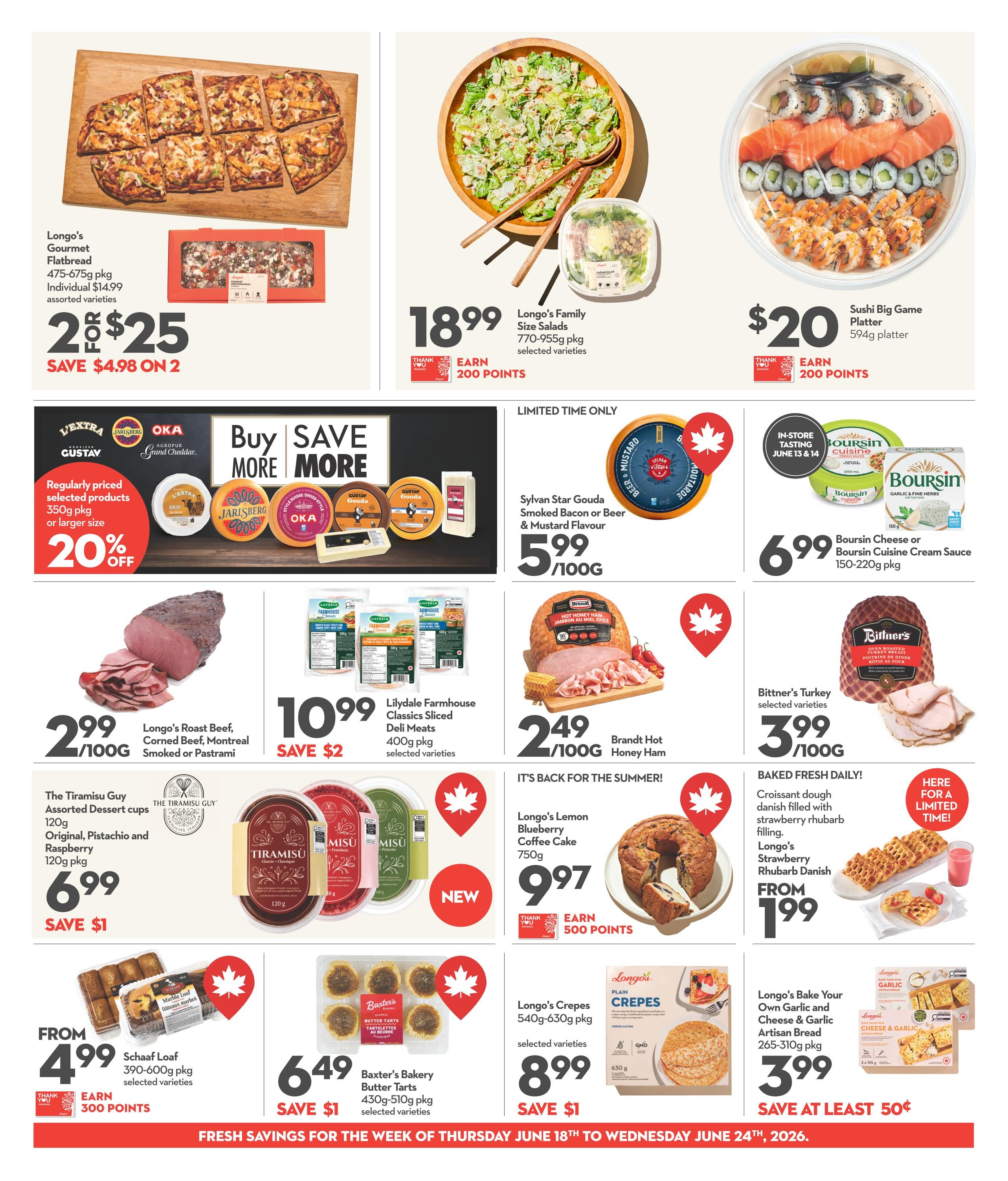 Longo's Weekly Flyer Specials Page 9: Features Longo's Gourmet Flatbread 475-675g pkg for 2 for $25, saving $4.98. Longo's Family Size Salads 770-955g pkg are $18.99 and earn 200 points. Sushi Big Game Platter 594g is $20 and earns 200 points. Save 20% on regularly priced selected products like Gustav, Jarlsberg, Oka, and Brie cheeses. Longo's Roast Beef, Corned Beef, Montreal Smoked or Pastrami is $2.99/100g. Lilydale Farmhouse Classics Sliced Deli Meats 400g pkg are $10.99, save $2. Brandt Hot Honey Ham is $2.49/100g. Boursin Cheese or Boursin Cuisine Cream Sauce 150-220g pkg is $6.99. Bittner's Turkey selected varieties are $3.99/100g. The Tiramisu Guy Assorted Dessert cups 120g, including Original, Pistachio and Raspberry flavours, are $6.99, save $1. Longo's Lemon Blueberry Coffee Cake 750g is $9.97 and earns 500 points. Longo's Croissants dough 540g-630g pkg are $8.99, save $1. Longo's Bake Your Own Garlic and Cheese & Garlic Artisan Bread 265-310g pkg is $3.99, save at least 50¢. Schaaf Loaf 390-600g pkg are from $4.99 and earn 300 points. Baxter's Bakery Butter Tarts 430g-510g pkg are $6.49, save $1. Baked fresh daily: Croissant dough danish filled with strawberry rhubarb filling, and Longo's Strawberry Rhubarb Danish are from $1.99.