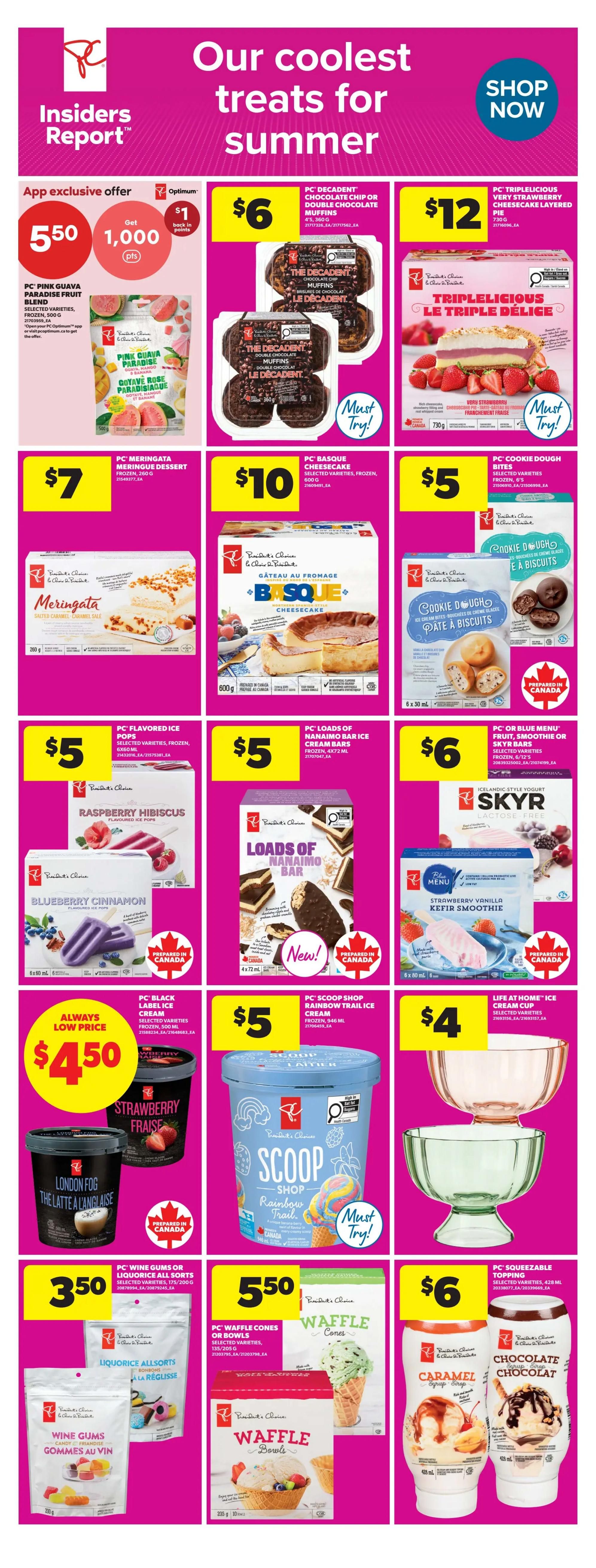 Real Canadian Superstore Insiders Report: Our coolest treats for summer. App exclusive offer: Get 1,000 Optimum points when you buy PC Pink Guava Paradise Fruit Blend, 500 g, for $5.50. Also featured are PC Decadent Chocolate Chip or Double Chocolate Muffins, 4's, 360 g, for $6. PC Triplelicious Very Strawberry Cheesecake Layered Pie, 730 g, is $12. PC Meringata Meringue Dessert, frozen, 200 g, is $7. PC Basque Cheesecake, selected varieties, frozen, 600 g, is $10. PC Cookie Dough Bites, selected varieties, frozen, 6's, are $5. PC Flavoured Ice Pops, selected varieties, frozen, 500 ml, like Raspberry Hibiscus and Blueberry Cinnamon, are $5. PC Loads of Nanaimo Bar Ice Cream Bars, frozen, 4x72 ml, are $5. PC or Blue Menu Fruit, Smoothie or Skyr Bars, selected varieties, frozen, 6/12's, are $6. PC Black Label Ice Cream, selected varieties, frozen, 500 ml, like Strawberry Fraise and London Fog, are an always low price of $4.50. PC Scoop Shop Rainbow Trail Ice Cream, frozen, 1.5 L, is $5. Life at Home Ice Cream Cups, selected varieties, are $4. PC Wine Gums or Liquorice All Sorts, selected varieties, 175/200 g, are $3.50. PC Waffle Cones or Bowls, selected varieties, 135/205 g, are $5.50. PC Squeezable Topping, selected varieties, 428 ml, like Caramel Syrup and Chocolate Syrup, are $6.