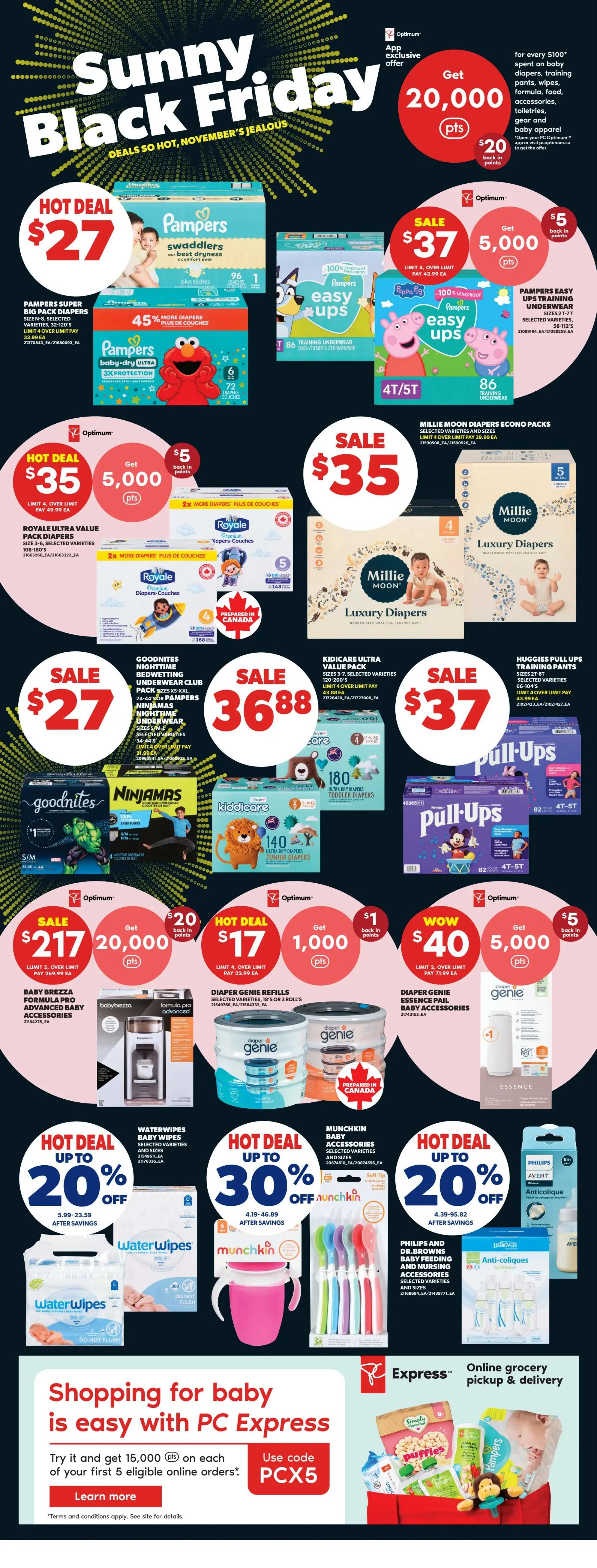 Real Canadian Superstore weekly flyer specials, Page 34, featuring Sunny Black Friday deals. Hot Deal: Pampers Swaddlers diapers, Big Pack, sizes N-8, 96-120's for $27. Sale: Pampers Easy Ups training pants, sizes 4T/5T, 86's for $37, with 5,000 Optimum points back. Hot Deal: Royale Ultra Value Pack diapers, sizes 3-6, 108-180's for $35, with 5,000 Optimum points back. Sale: Millie Moon Luxury Diapers, sizes 4-5, 148-168's for $35. Sale: Goodnites Nighttime Bedwetting Underwear Club Pack, Ninjamas, sizes S/M-XXL for $27. Sale: Kidicare Ultra Value Pack diapers, 140-180's for $36.88. Sale: Huggies Pull-Ups Training Pants, sizes 4T-5T, 82's for $37. Hot Deal: Baby Brezza Formula Pro Advanced Baby Accessories for $217, with 20,000 Optimum points back. Hot Deal: Diaper Genie Refills, 10's or 3-roll's for $17, with 1,000 Optimum points back. Wow Deal: Diaper Genie Essence pail baby accessories for $40, with 5,000 Optimum points back. Hot Deal: Waterwipes baby wipes, selected varieties and sizes, up to 20% off. Hot Deal: Munchkin baby accessories, selected varieties and sizes, up to 30% off. Hot Deal: Philips and Dr. Brown's baby feeding and nursing accessories, selected varieties and sizes, up to 20% off. Also features an offer for 20,000 Optimum points for every $100 spent on baby diapers, training pants, wipes, formula, food, accessories, toiletries, gear and baby apparel. Shopping for baby is easy with PC Express online grocery pickup and delivery.