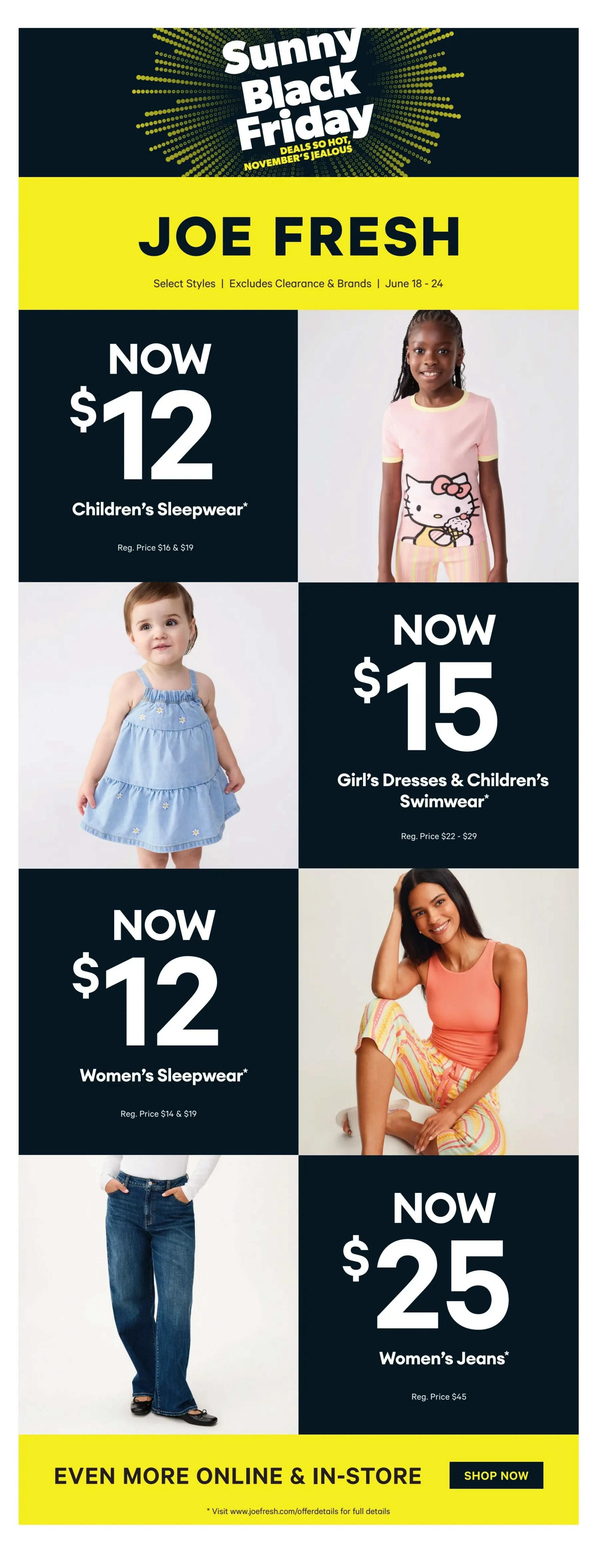 Joe Fresh flyer featuring Sunny Black Friday deals from June 18-24. Children's Sleepwear is now $12 (regular price $16 & $19). Girl's Dresses & Children's Swimwear are now $15 (regular price $22-$29). Women's Sleepwear is now $12 (regular price $14 & $19). Women's Jeans are now $25 (regular price $45). More deals are available online and in-store. Visit joefresh.com/offerdetails for full details.