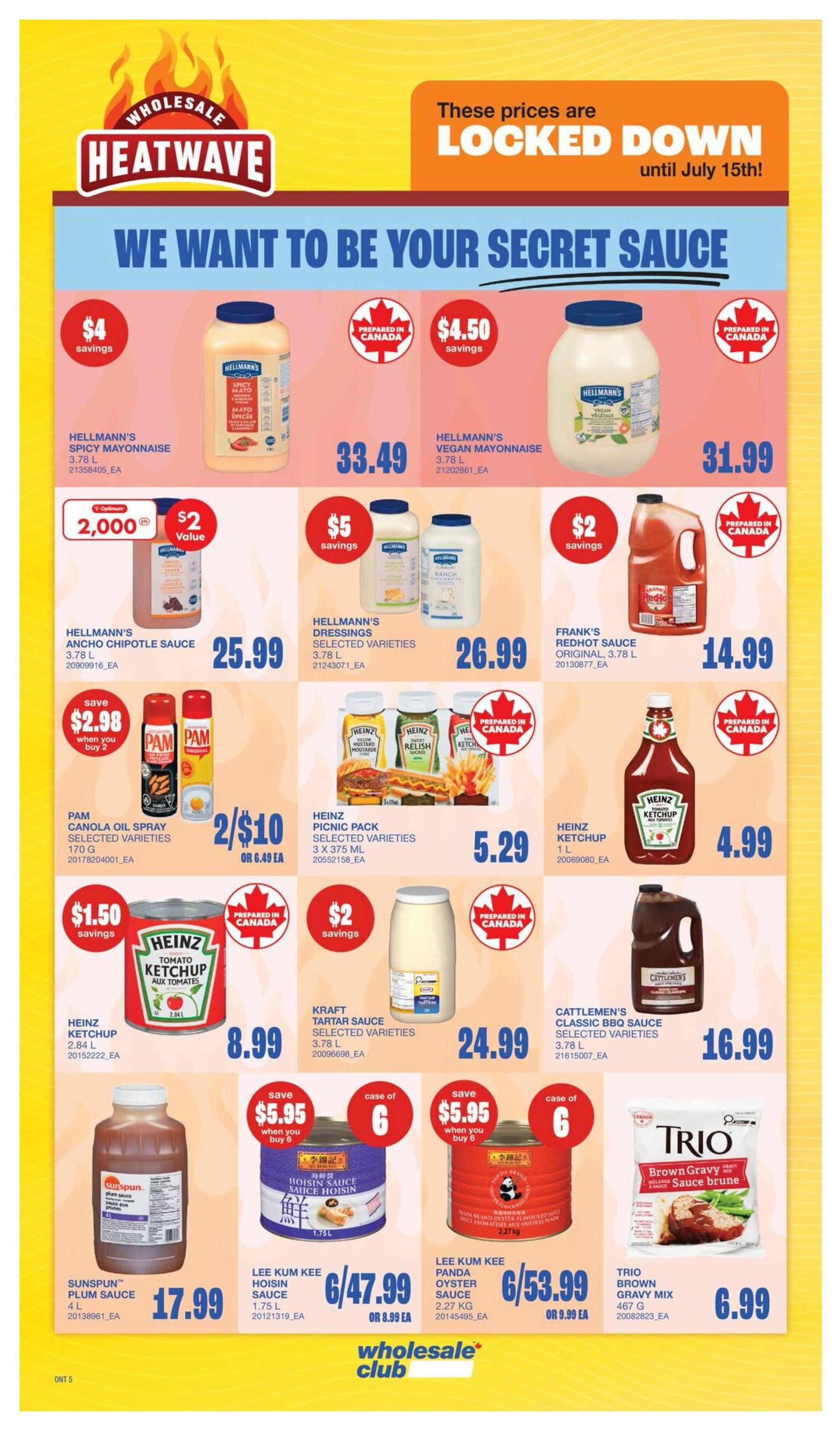 Wholesale Club Heatwave specials page 12. Featuring Hellmann's Mayonnaise 3.78 L for $33.49 with $4 savings. Hellmann's Vegan Mayonnaise 3.78 L is $31.99 with $4.50 savings. Hellmann's Ancho Chipotle Sauce 3.78 L is $25.99, with a $2 value offer when you buy 2,000 Optimum points. Hellmann's Dressings Selected Varieties 3.78 L are $26.99 with $5 savings. Frank's RedHot Sauce Original 3.78 L is $14.99 with $2 savings. Pam Canola Oil Spray Selected Varieties 170 g is 2 for $10 or $6.49 each, with a save $2.98 when you buy 2 offer. Heinz Picnic Pack Selected Varieties 3 x 375 mL is $5.29. Heinz Tomato Ketchup 2.84 L is $8.99 with $1.50 savings. Kraft Tartar Sauce Selected Varieties 3.78 L is $24.99 with $2 savings. Cattlemen's Classic BBQ Sauce Selected Varieties 3.78 L is $16.99. Sunspun Plum Sauce 4 L is $17.99. Lee Kum Kee Hoisin Sauce 1.75 L is 6 for $47.99 or $8.99 each, with a save $5.95 when you buy 6 offer. Lee Kum Kee Panda Oyster Sauce 2.27 kg is 6 for $53.99 or $9.99 each, with a save $5.95 when you buy 6 offer. Trio Brown Gravy Mix 467 g is $6.99. Prices are locked down until July 15th.