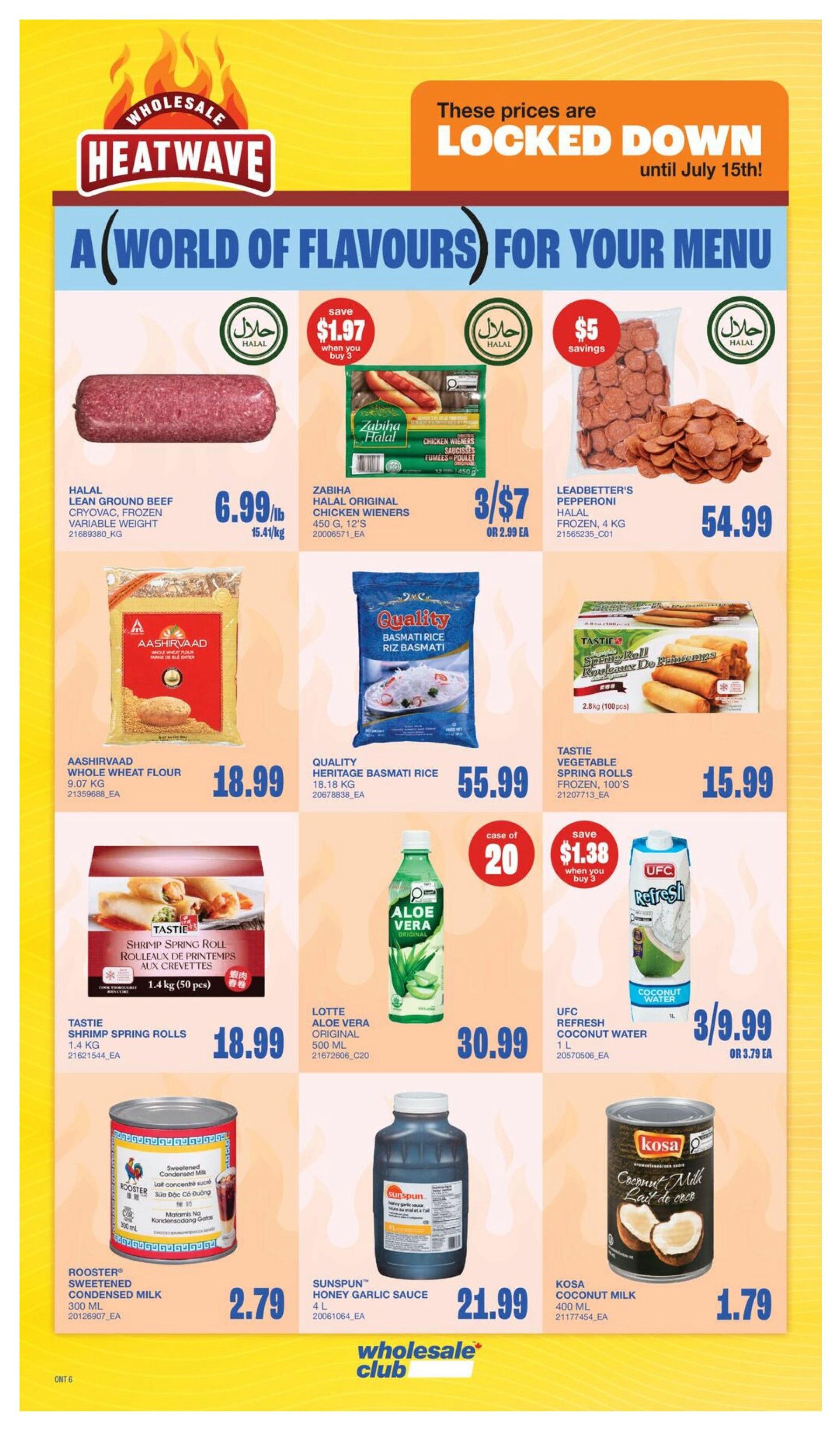 Wholesale Club Heatwave flyer specials page 13. Prices are locked down until July 15th. Featured products include Halal Lean Ground Beef Cryovac, Frozen, Variable Weight for $6.99/lb. Zabiha Halal Original Chicken Wieners, 450g, 12's are 3 for $7 or $2.99 each. Leadbetter's Pepperoni, Halal, Frozen, 4kg is $54.99. Aashirvaad Whole Wheat Flour, 9.07kg is $18.99. Quality Heritage Basmati Rice, 18.18kg is $55.99. Tasti Vegetable Spring Rolls, Frozen, 100's are $15.99. Tasti Shrimp Spring Rolls, 1.4kg (50 pcs) are $18.99. Lotte Aloe Vera Original, 500ml is $30.99. UFC Refresh Coconut Water, 1L is 3 for $9.99 or $3.79 each. Rooster Sweetened Condensed Milk, 300ml is $2.79. Sunspun Honey Garlic Sauce, 4L is $21.99. Kosa Coconut Milk, 400ml is $1.79.